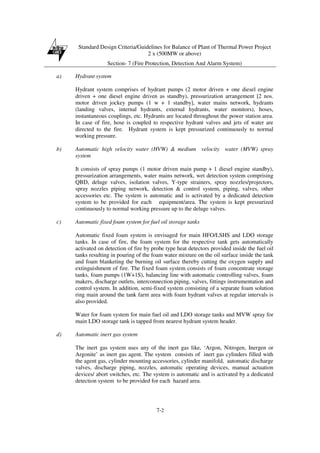 Standard Design Criteria/Guidelines for Balance of Plant of Thermal Power Project
2 x (500MW or above)
Section- 7 (Fire Protection, Detection And Alarm System)
7-2
a) Hydrant system
Hydrant system comprises of hydrant pumps (2 motor driven + one diesel engine
driven + one diesel engine driven as standby), pressurization arrangement [2 nos.
motor driven jockey pumps (1 w + 1 standby], water mains network, hydrants
(landing valves, internal hydrants, external hydrants, water monitors), hoses,
instantaneous couplings, etc. Hydrants are located throughout the power station area.
In case of fire, hose is coupled to respective hydrant valves and jets of water are
directed to the fire. Hydrant system is kept pressurized continuously to normal
working pressure.
b) Automatic high velocity water (HVW) & medium velocity water (MVW) spray
system
It consists of spray pumps (1 motor driven main pump + 1 diesel engine standby),
pressurization arrangements, water mains network, wet detection system comprising
QBD, deluge valves, isolation valves, Y-type strainers, spray nozzles/projectors,
spray nozzles piping network, detection & control system, piping, valves, other
accessories etc. The system is automatic and is activated by a dedicated detection
system to be provided for each equipment/area. The system is kept pressurized
continuously to normal working pressure up to the deluge valves.
c) Automatic fixed foam system for fuel oil storage tanks
Automatic fixed foam system is envisaged for main HFO/LSHS and LDO storage
tanks. In case of fire, the foam system for the respective tank gets automatically
activated on detection of fire by probe type heat detectors provided inside the fuel oil
tanks resulting in pouring of the foam water mixture on the oil surface inside the tank
and foam blanketing the burning oil surface thereby cutting the oxygen supply and
extinguishment of fire. The fixed foam system consists of foam concentrate storage
tanks, foam pumps (1W+1S), balancing line with automatic controlling valves, foam
makers, discharge outlets, interconnection piping, valves, fittings instrumentation and
control system. In addition, semi-fixed system consisting of a separate foam solution
ring main around the tank farm area with foam hydrant valves at regular intervals is
also provided.
Water for foam system for main fuel oil and LDO storage tanks and MVW spray for
main LDO storage tank is tapped from nearest hydrant system header.
d) Automatic inert gas system
The inert gas system uses any of the inert gas like, ‘Argon, Nitrogen, Inergen or
Argonite’ as inert gas agent. The system consists of inert gas cylinders filled with
the agent gas, cylinder mounting accessories, cylinder manifold, automatic discharge
valves, discharge piping, nozzles, automatic operating devices, manual actuation
devices/ abort switches, etc. The system is automatic and is activated by a dedicated
detection system to be provided for each hazard area.
 