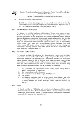 Standard Design Criteria/Guidelines for Balance of Plant of Thermal Power Project
2 x (500MW or above)
Section- 7 (Fire Protection, Detection And Alarm System)
7-3
e) Portable and mobile fire extinguishers
Portable and mobile fire extinguishers of pressurized water, carbon dioxide, dry
chemical powder and foam type are provided for each room/area of power station as
per TAC guidelines in addition to fixed fire protection system.
7.2.2 Fire detection and alarm system
Fire detectors are provided in all areas and buildings of thermal power stations to detect
the fire in its incipient stage, give alarm and actuate the fixed fire protection system
provided to extinguish the fire. Type of fire detectors for various areas depends upon the
fire risks. In addition to automatic fire detectors, manual call points are also provided
throughout the power station for manually initiating alarm in case fire is noticed by some
body. The fire detection and alarm system consists of various types of fire detectors,
control cabling, fire alarm panel in control room / control equipment room, CHP
control room, ESP control room, switchyard control room service building and
administrative building, repeater panel in fire station, PLC based panel in fire water
pump house and foam pump house, etc.
7.2.3 Fire station & other facilities
Fire station is provided with facilities to park fire tenders, fire control room, fire officer
room, store, dormitory for fire staff etc. Repeater panel is provided in the fire station to
monitor and control the fire in power station. This panel is provided with audio-visual
alarms regarding status of fire in different areas, status of deluge valves, repeat
annunciations from main fire detection and alarm panel in unit control room, PLC based
panel fire water control cum alarm panel in fire water pump house & in foam pump
house. Following facilities/equipment shall be provided in the fire station:
i) One foam tender with supplementary agents - carbon dioxide and dry chemical
powder conforming to IS: 10460 (latest)
ii) One water tender as per IS:950 (latest)
iii) One dry chemical tender 2000Kg as per IS 10993 (latest)
iv) One fire jeep
v) Miscellaneous equipment such as oxygen masks with cylinders and other
accessories, industrial canister type masks for chlorine contaminated areas and
for general purpose, first aid kits, telescopic ladders, fiber glass blankets, fire
suits etc.
7.2.4 Sirens
A siren is provided on TG building unit control room roof capable of being clearly
heard over a radius of 2 KM all around it for at least 3 minutes continuously over a
background noise of Power Station. A highly luminous coloured lamp placed over
siren shall glow when the siren is switched on.
 