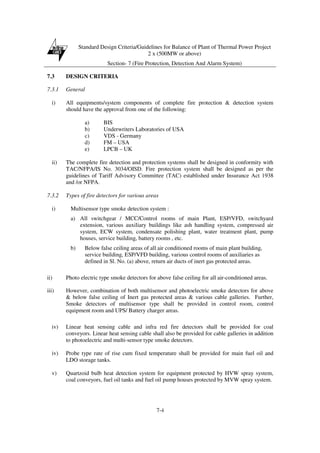Standard Design Criteria/Guidelines for Balance of Plant of Thermal Power Project
2 x (500MW or above)
Section- 7 (Fire Protection, Detection And Alarm System)
7-4
7.3 DESIGN CRITERIA
7.3.1 General
i) All equipments/system components of complete fire protection & detection system
should have the approval from one of the following:
a) BIS
b) Underwriters Laboratories of USA
c) VDS - Germany
d) FM – USA
e) LPCB – UK
ii) The complete fire detection and protection systems shall be designed in conformity with
TAC/NFPA/IS No. 3034/OISD. Fire protection system shall be designed as per the
guidelines of Tariff Advisory Committee (TAC) established under Insurance Act 1938
and /or NFPA.
7.3.2 Types of fire detectors for various areas
i) Multisensor type smoke detection system :
a) All switchgear / MCC/Control rooms of main Plant, ESP/VFD, switchyard
extension, various auxiliary buildings like ash handling system, compressed air
system, ECW system, condensate polishing plant, water treatment plant, pump
houses, service building, battery rooms , etc.
b) Below false ceiling areas of all air conditioned rooms of main plant building,
service building, ESP/VFD building, various control rooms of auxiliaries as
defined in Sl. No. (a) above, return air ducts of inert gas protected areas.
ii) Photo electric type smoke detectors for above false ceiling for all air-conditioned areas.
iii) However, combination of both multisensor and photoelectric smoke detectors for above
& below false ceiling of Inert gas protected areas & various cable galleries. Further,
Smoke detectors of multisensor type shall be provided in control room, control
equipment room and UPS/ Battery charger areas.
iv) Linear heat sensing cable and infra red fire detectors shall be provided for coal
conveyors. Linear heat sensing cable shall also be provided for cable galleries in addition
to photoelectric and multi-sensor type smoke detectors.
iv) Probe type rate of rise cum fixed temperature shall be provided for main fuel oil and
LDO storage tanks.
v) Quartzoid bulb heat detection system for equipment protected by HVW spray system,
coal conveyors, fuel oil tanks and fuel oil pump houses protected by MVW spray system.
 