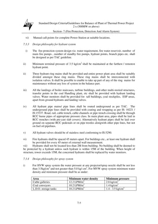 Standard Design Criteria/Guidelines for Balance of Plant of Thermal Power Project
2 x (500MW or above)
Section- 7 (Fire Protection, Detection And Alarm System)
7-5
vi) Manual call points for complete Power Station at suitable locations.
7.3.3 Design philosophy for hydrant system
i) The fire protection system design viz. water requirement, fire water reservoir, number of
main fire pumps , number of standby fire pumps, hydrant points, branch pipes etc. shall
be designed as per TAC guideline.
ii) Minimum terminal pressure of 3.5 kg/cm2
shall be maintained at the farthest / remotest
hydrant point.
ii) Three hydrant ring mains shall be provided and entire power plant area shall be suitably
divided amongst these ring mains. These ring mains shall be interconnected with
isolation valves. It shall be possible to enable to take up part of any of the ring mains for
maintenance without any loss of system in the balance part.
iii) All the landings of boiler staircases, turbine buildings, and other multi-storied structures,
transfer points in the coal Handling plant, etc shall be provided with hydrant landing
valves. Water monitors shall be provided for tall buildings, coal stockpiles, ESP areas,
apart from ground hydrants and landing valves.
iv) All hydrant pipe mains/ pipe lines shall be routed underground as per TAC. The
underground pipe lines shall be provided with coating and wrapping as per IS: 10221 /
IS:15337. Road, rail, cable trench, cable channels or pipe trench crossing shall be through
RCC hume pipes of appropriate pressure class. In main plant area, pipes shall be laid in
RCC trenches (with pre-cast slab covers). Alternatively hydrant pipes shall be laid over
ground on separate RCC pedestals or on pipe trestles alongwith other pipe lines, but not
on fuel oil pipelines.
v) All hydrant valves should be of stainless steel conforming to IS:5290.
vi) Fire hydrants shall be spaced 45 meters apart. For buildings etc., at least one hydrant shall
be provided for every 45 meter of external wall measurement.
vii) Hydrants shall not be located less than 2M from building. No building shall be deemed to
be protected by a hydrant unless such hydrant is within 15M of the building. When height of
structure, tower exceeds 15M, the concerned hydrants shall be replaced by water monitors.
7.3.4 Design philosophy for spray system
i) For HVW spray system the water pressure at any projector/spray nozzle shall be not less
than 3.5kg/cm2
and not greater than 5.0 kg/ cm2
. For MVW spray system minimum water
density and minimum pressure shall be as under:
Area Minimum water density Minimum pressure
Cable galleries 12.2 LPM/m2
2.8 kg/cm2
Coal conveyors 10.2 LPM/m2
1.4 kg/cm2
L.D.O. storage tanks 10.2 LPM/m2
1.4 - 3.5 kg/cm2
 