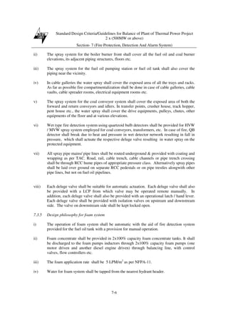 Standard Design Criteria/Guidelines for Balance of Plant of Thermal Power Project
2 x (500MW or above)
Section- 7 (Fire Protection, Detection And Alarm System)
7-6
ii) The spray system for the boiler burner front shall cover all the fuel oil and coal burner
elevations, its adjacent piping structures, floors etc.
iii) The spray system for the fuel oil pumping station or fuel oil tank shall also cover the
piping near the vicinity.
iv) In cable galleries the water spray shall cover the exposed area of all the trays and racks.
As far as possible fire compartmentalization shall be done in case of cable galleries, cable
vaults, cable spreader rooms, electrical equipment rooms etc.
v) The spray system for the coal conveyor system shall cover the exposed area of both the
forward and return conveyors and idlers. In transfer points, crusher house, track hopper,
pent house etc., the water spray shall cover the drive equipments, pulleys, chutes, other
equipments of the floor and at various elevations.
vi) Wet type fire detection system using quartzoid bulb detectors shall be provided for HVW
/ MVW spray system employed for coal conveyors, transformers, etc. In case of fire, QB
detector shall break due to heat and pressure in wet detector network resulting in fall in
pressure, which shall actuate the respective deluge valve resulting in water spray on the
protected equipment.
vii) All spray pipe mains/ pipe lines shall be routed underground & provided with coating and
wrapping as per TAC. Road, rail, cable trench, cable channels or pipe trench crossing
shall be through RCC hume pipes of appropriate pressure class. Alternatively spray pipes
shall be laid over ground on separate RCC pedestals or on pipe trestles alongwith other
pipe lines, but not on fuel oil pipelines.
viii) Each deluge valve shall be suitable for automatic actuation. Each deluge valve shall also
be provided with a LCP from which valve may be operated remote manually. In
addition, each deluge valve shall also be provided with an operational latch / hand lever.
Each deluge valve shall be provided with isolation valves on upstream and downstream
side. The valve on downstream side shall be kept locked open.
7.3.5 Design philosophy for foam system
i) The operation of foam system shall be automatic with the aid of fire detection system
provided for the fuel oil tank with a provision for manual operation.
ii) Foam concentrate shall be provided in 2x100% capacity foam concentrate tanks. It shall
be discharged to the foam pumps inductors through 2x100% capacity foam pumps (one
motor driven and another diesel engine driven) through balancing line, with control
valves, flow controllers etc.
iii) The foam application rate shall be 5 LPM/m2
as per NFPA-11.
iv) Water for foam system shall be tapped from the nearest hydrant header.
 