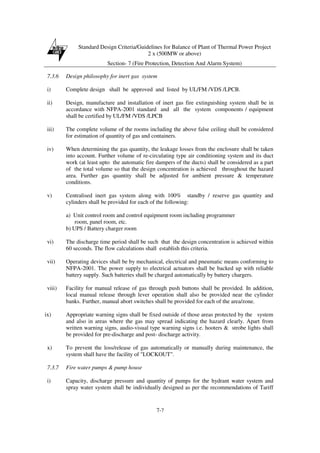 Standard Design Criteria/Guidelines for Balance of Plant of Thermal Power Project
2 x (500MW or above)
Section- 7 (Fire Protection, Detection And Alarm System)
7-7
7.3.6 Design philosophy for inert gas system
i) Complete design shall be approved and listed by UL/FM /VDS /LPCB.
ii) Design, manufacture and installation of inert gas fire extinguishing system shall be in
accordance with NFPA-2001 standard and all the system components / equipment
shall be certified by UL/FM /VDS /LPCB
iii) The complete volume of the rooms including the above false ceiling shall be considered
for estimation of quantity of gas and containers.
iv) When determining the gas quantity, the leakage losses from the enclosure shall be taken
into account. Further volume of re-circulating type air conditioning system and its duct
work (at least upto the automatic fire dampers of the ducts) shall be considered as a part
of the total volume so that the design concentration is achieved throughout the hazard
area. Further gas quantity shall be adjusted for ambient pressure & temperature
conditions.
v) Centralised inert gas system along with 100% standby / reserve gas quantity and
cylinders shall be provided for each of the following:
a) Unit control room and control equipment room including programmer
room, panel room, etc.
b) UPS / Battery charger room
vi) The discharge time period shall be such that the design concentration is achieved within
60 seconds. The flow calculations shall establish this criteria.
vii) Operating devices shall be by mechanical, electrical and pneumatic means conforming to
NFPA-2001. The power supply to electrical actuators shall be backed up with reliable
battery supply. Such batteries shall be charged automatically by battery chargers.
viii) Facility for manual release of gas through push buttons shall be provided. In addition,
local manual release through lever operation shall also be provided near the cylinder
banks. Further, manual abort switches shall be provided for each of the area/zone.
ix) Appropriate warning signs shall be fixed outside of those areas protected by the system
and also in areas where the gas may spread indicating the hazard clearly. Apart from
written warning signs, audio-visual type warning signs i.e. hooters & strobe lights shall
be provided for pre-discharge and post- discharge activity.
x) To prevent the loss/release of gas automatically or manually during maintenance, the
system shall have the facility of "LOCKOUT".
7.3.7 Fire water pumps & pump house
i) Capacity, discharge pressure and quantity of pumps for the hydrant water system and
spray water system shall be individually designed as per the recommendations of Tariff
 