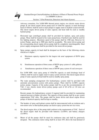 Standard Design Criteria/Guidelines for Balance of Plant of Thermal Power Project
2 x (500MW or above)
Section- 7 (Fire Protection, Detection And Alarm System)
7-8
Advisory committee. For 2x500 MW thermal power station, two electric motor driven
pumps & one diesel engine driven pump each of 410m3
/hr capacity at rated discharge
head of 105mwc shall be used as main pumps to supply water to hydrant system network.
One diesel engine driven pump of same capacity and head shall be used as standby
hydrant pump.
ii) Horizontal type centrifugal pumps shall be provided for hydrant, spray and jockey
pumps. These shall be located in fire water pump house. Clarified water shall be used for
fire fighting purpose. .Maximum speed of the pumps shall be 1500 rpm. However for
jockey Pumps, speed up to 3000 rpm shall be acceptable. The motor driven pump and
the corresponding diesel engine driven pump shall be completely interchangeable. Dual
power supply arrangement shall be provided for the motor driven pumps.
iii) Spray pumps capacity & head shall be designed on the basis of the following criteria
whichever is higher :
a) Maximum capacity required for the largest risk area/ equipment of HVW spray
system
OR
b) Simultaneous operation of three zones of MVW spray system of cable galleries
OR
c) Simultaneous operation of three zones of MVW spray system of coal conveyors
For 2x500 MW, main spray pump of 410m3
/hr capacity at rated discharge head of
120mwc shall be used to supply water to spray system network. One diesel engine driven
pump of same capacity & head shall be used as standby spray pump.
iv) The water pumping arrangement (for hydrant/spray system) shall be provided with
automatic pressurization system with jockey pumps. There shall be 2x100% capacity
jockey pumps. Capacity of the jockey pumps shall be as per the recommendations of
TAC, 2 nos. electric motor driven jockey pumps each of 40 m3
/hr at 110 mwc are
recommended
Booster pumps (for hydrant/spray system) if required shall be provided for maintaining
required pressure at higher elevation. The capacity of these pumps shall be as per system
requirements/ TAC rules. The pumps shall be motor driven and diesel engine driven
pumps of identical capacity shall be kept as standby.
v) The headers of spray and hydrant system shall be interconnected with an isolation and a
non-return valve so that hydrant pumps can feed to spray system but not vice-versa.
vi) The diesel engine drive of the pump shall conform to the requirements of TAC. Each of
the diesel engine shall be provided with batteries (2x100%) and battery chargers
(2x100%).
vii) Motor of all the pumps shall be rated for continuous duty and shall be generously
designed. The continuous motor rating shall be at least 10% above the load demand of
 
