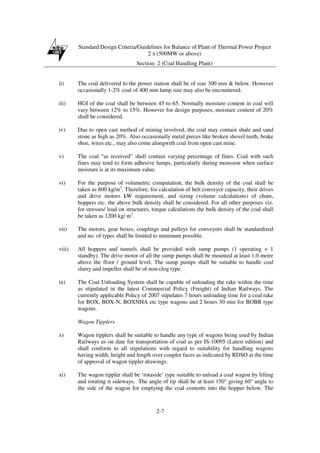 Standard Design Criteria/Guidelines for Balance of Plant of Thermal Power Project
2 x (500MW or above)
Section- 2 (Coal Handling Plant)
2-7
ii) The coal delivered to the power station shall be of size 300 mm & below. However
occasionally 1-2% coal of 400 mm lump size may also be encountered.
iii) HGI of the coal shall be between 45 to 65. Normally moisture content in coal will
vary between 12% to 15%. However for design purposes, moisture content of 20%
shall be considered.
iv) Due to open cast method of mining involved, the coal may contain shale and sand
stone as high as 20%. Also occasionally metal pieces like broken shovel teeth, brake
shoe, wires etc., may also come alongwith coal from open cast mine.
v) The coal “as received” shall contain varying percentage of fines. Coal with such
fines may tend to form adhesive lumps, particularly during monsoon when surface
moisture is at its maximum value.
vi) For the purpose of volumetric computation, the bulk density of the coal shall be
taken as 800 kg/m3
. Therefore, for calculation of belt conveyor capacity, their drives
and drive motors kW requirement, and sizing (volume calculations) of chute,
hoppers etc. the above bulk density shall be considered. For all other purposes viz.
for stresses/ load on structures, torque calculations the bulk density of the coal shall
be taken as 1200 kg/ m3
.
vii) The motors, gear boxes, couplings and pulleys for conveyors shall be standardized
and no. of types shall be limited to minimum possible.
viii) All hoppers and tunnels shall be provided with sump pumps (1 operating + 1
standby). The drive motor of all the sump pumps shall be mounted at least 1.0 metre
above the floor / ground level. The sump pumps shall be suitable to handle coal
slurry and impeller shall be of non-clog type.
ix) The Coal Unloading System shall be capable of unloading the rake within the time
as stipulated in the latest Commercial Policy (Freight) of Indian Railways. The
currently applicable Policy of 2007 stipulates 7 hours unloading time for a coal rake
for BOX, BOX-N, BOXNHA etc type wagons and 2 hours 30 min for BOBR type
wagons.
Wagon Tipplers
x) Wagon tipplers shall be suitable to handle any type of wagons being used by Indian
Railways as on date for transportation of coal as per IS-10095 (Latest edition) and
shall conform to all stipulations with regard to suitability for handling wagons
having width, height and length over coupler faces as indicated by RDSO at the time
of approval of wagon tippler drawings.
xi) The wagon tippler shall be ‘rotaside’ type suitable to unload a coal wagon by lifting
and rotating it sideways. The angle of tip shall be at least 150° giving 60° angle to
the side of the wagon for emptying the coal contents into the hopper below. The
 
