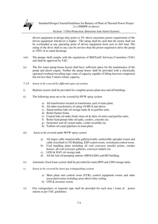 Standard Design Criteria/Guidelines for Balance of Plant of Thermal Power Project
2 x (500MW or above)
Section- 7 (Fire Protection, Detection And Alarm System)
7-9
driven equipment at design duty point or 5% above maximum power requirement of the
driven equipment whichever is higher. The rating shall be such that the motor shall not
be overloaded at any operating point of driven equipment from zero to full load. The
rating of the drive shall in any case be not less than the power required to drive the pump
at 150% of its rated discharge.
viii) The pumps shall comply with the regulations of BIS/Tariff Advisory Committee (TAC)
and shall be approved by TAC.
ix) The fire water pump house layout shall have sufficient space for the maintenance of the
pump and diesel engine. Further the pump house shall be provided with a electrically
operated overhead travelling type crane of capacity capable of lifting heaviest component
but not less than 5 metric tonnes capacity.
7.3.8 Areas to be covered by different types of systems
i) Hydrant system shall be provided for complete power plant area and all buildings.
ii) The following areas are to be covered by HVW spray system
a) All transformers located in transformer yard of main plant.
b) All other transformers of rating 10 MVA and above.
c) Steam turbine lube oil storage tanks & its purifier units.
d) Boiler burner fronts.
e) Central lube oil tanks (both clean oil & dirty oil units) and purifier units.
f) Boiler feed pumps lube oil tanks, coolers, consoles etc.
g) Generator seal oil system tanks, cooler assembly etc.
h) Turbine oil canal pipelines in main plant.
iii) Areas to be covered under MVW spray system
a) All major cable tunnels/cable galleries/cable vaults/cable spreader rooms and
cable riser/shaft in TG Building, ESP control room, switchyard control room.
b) Coal handling plant including all coal conveyor transfer points, crusher
houses, all coal conveyor galleries, conveyor tunnels etc.
c) LDO & DAY oil storage tank.
d) All the fuel oil pumping stations (HFO+LDO) and DG building.
iv) Automatic fixed foam system shall be provided for main HFO and LDO storage tanks.
v) Areas to be covered by inert gas extinguishing system
a) Main plant unit control room (CCR), control equipment rooms and other
associated rooms including areas above false ceiling.
b) UPS & inverters rooms
vi) Fire extinguishers or requisite type shall be provided for each area / room of power
station as per TAC guidelines.
 