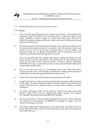 Standard Design Criteria/Guidelines for Balance of Plant of Thermal Power Project
2 x (500MW or above)
Section- 7 (Fire Protection, Detection And Alarm System)
7-10
7.3.9 Design philosophy for fire detection and alarm system
7.3.9.1 General
i) One (1) no. PLC panel along with two nos. operator works station – one operating & one
engineering shall be provided in fire water pump house to indicate the status of each
pump, healthiness of power supplies, etc. Alarms from these panels shall also be
available to operator at repeater panel in fire station and at main fire detection and alarm
panel in unit control room.
ii) The main fire detection and alarm panel to be located in unit control room shall cover the
fire detection and protection system of the complete plant. This shall give audio-visual
alarms for fire in each of the risk area / equipment, status of the fire detectors and
protection system, etc. In addition, hooter/sounder shall be activated in each of the
respective area provided with fire/smoke detection system.
The fire alarm panel shall have separate LCD display to indicate the address of each
device and clear text about the location of the alarm/ trouble. It shall record the event
within the non-volatile system historical memory. All devices shall be individually
identifiable for its type, its zone location, alarm set value, alarm and trouble indication by
a unique alpha numerical label.
iii) One (1) fire alarm panel each at coal handling control room, ESP control room,
switchyard control room, service building & administrative building shall be provided to
exhibit alarms from detection and protection from respective areas
iv) Alarms from all the panels shall be repeated at repeater panel in fire station.
v) Complete fire detection, alarm and monitoring system from the panels shall be operated
on DC supply. The panels shall be provided with 2x100% batteries and 2x100% battery
chargers with provision for automatic change over from mains to batteries, automatic
charging etc.
vi) All control cables/power cables for fire protection, detection and alarm system shall
be1100 V grade, 1.5mm2
core size, stranded tinned copper conductor, PVC insulated,
PVC sheathed, GI armoured and overall FRLS PVC sheathed.
vii) The fire alarm system of each unit shall be provided with necessary interface hardware
and software for interconnection with DDCMIS for exchange of signals to the unit
control room through a serial link.
viii) The control system shall be Programmable Logic Control based. The control system for
pumps shall be PLC based, while fire alarm & detection system shall be microprocessor
based addressable type.
 