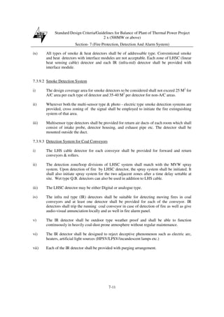 Standard Design Criteria/Guidelines for Balance of Plant of Thermal Power Project
2 x (500MW or above)
Section- 7 (Fire Protection, Detection And Alarm System)
7-11
ix) All types of smoke & heat detectors shall be of addressable type. Conventional smoke
and heat detectors with interface modules are not acceptable. Each zone of LHSC (linear
heat sensing cable) detector and each IR (infra-red) detector shall be provided with
interface module.
7.3.9.2 Smoke Detection System
i) The design coverage area for smoke detectors to be considered shall not exceed 25 M2
for
A/C area per each type of detector and 35-40 M2
per detector for non-A/C areas.
ii) Wherever both the multi-sensor type & photo - electric type smoke detection systems are
provided, cross zoning of the signal shall be employed to initiate the fire extinguishing
system of that area.
iii) Multisensor type detectors shall be provided for return air ducts of each room which shall
consist of intake probe, detector housing, and exhaust pipe etc. The detector shall be
mounted outside the duct.
7.3.9.3 Detection System for Coal Conveyors
i) The LHS cable detector for each conveyor shall be provided for forward and return
conveyors & rollers.
ii) The detection zone/loop divisions of LHSC system shall match with the MVW spray
system. Upon detection of fire by LHSC detector, the spray system shall be initiated. It
shall also initiate spray system for the two adjacent zones after a time delay settable at
site. Wet type Q.B. detectors can also be used in addition to LHS cable.
iii) The LHSC detector may be either Digital or analogue type.
iv) The infra red type (IR) detectors shall be suitable for detecting moving fires in coal
conveyors and at least one detector shall be provided for each of the conveyor. IR
detectors shall trip the running coal conveyor in case of detection of fire as well as give
audio-visual annunciation locally and as well in fire alarm panel.
v) The IR detector shall be outdoor type weather proof and shall be able to function
continuously in heavily coal-dust prone atmosphere without regular maintenance.
vi) The IR detector shall be designed to reject deceptive phenomenon such as electric arc,
heaters, artificial light sources (HPSV/LPSV/incandescent lamps etc.)
vii) Each of the IR detector shall be provided with purging arrangement.
 