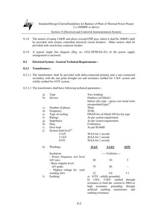 Standard Design Criteria/Guidelines for Balance of Plant of Thermal Power Project
2 x (500MW or above)
Section- 8 (Electrical and Control & Instrumentation System)
8-2
8.1.8 The motors of rating 110kW and above (except CHP area, where it shall be 160kW) shall
be provided with remote controlled electrical circuit breakers. Other motors shall be
provided with switch-fuse contactor feeders.
8.1.9 A typical single line diagram (Drg. no. CEA-TETD-EL-01) of the power supply
arrangement is enclosed.
8.2 Electrical System - General Technical Requirements :
8.2.1 Transformers :
8.2.1.1 The transformers shall be provided with delta-connected primary and a star–connected
secondary with the star point brought out and resistance earthed for 3.3kV system and
solidly earthed for 415V system.
8.2.1.2 The transformers shall have following technical parameters :
a) Type Two winding
b) Service Outdoor (oil filled) /
Indoor (dry type : epoxy cast resin/ resin
encapsulated type)(1)
c) Number of phases Three
d) Frequency 50 Hz
e) Type of cooling ONAN for oil filled/ AN for dry type
f) Ratings As per system requirement.
g) Impedance As per system requirement.
h) Duty Continuous
i) Over load As per IS:6600
j) System fault level(2)
11 kV 40 kA for 1 second
3.3 kV 40 kA for 1 second
415V 50 kA for 1 second
k) Windings 11 kV 3.3 kV 433V
Insulation -----Uniform----
- Power frequency test level
(kV rms) 28 10 3
- Basic impulse level
(kV peak) 75 40 --
- Highest voltage for each
winding (kV) 12 3.6 1.1
l) Earthing a) 415V : solidly grounded,
b) 11kV, 3.3kV: earthed through
resistance to limit the current to 300A or
high resistance grounding through
artificial earthing transformer and
earthing resistance.
 