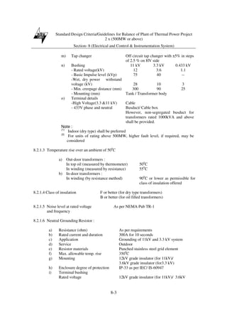 Standard Design Criteria/Guidelines for Balance of Plant of Thermal Power Project
2 x (500MW or above)
Section- 8 (Electrical and Control & Instrumentation System)
8-3
m) Tap changer Off circuit tap changer with ±5% in steps
of 2.5 % on HV side
n) Bushing 11 kV 3.3 kV 0.433 kV
- Rated voltage(kV) 12 3.6 1.1
- Basic Impulse level (kVp) 75 40 --
-Wet, dry power withstand
voltage (kV) 28 10 3
- Min. creepage distance (mm) 300 90 25
- Mounting (mm) Tank / Transformer body
o) Terminal details
-High Voltage(3.3 &11 kV) Cable
- 433V phase and neutral Busduct/ Cable box
However, non-segregated busduct for
transformers rated 1000kVA and above
shall be provided.
Note :
(1)
Indoor (dry type) shall be preferred
(2)
For units of rating above 500MW, higher fault level, if required, may be
considered
8.2.1.3 Temperature rise over an ambient of 500
C
a) Out-door transformers :
In top oil (measured by thermometer) 500
C
In winding (measured by resistance) 550
C
b) In-door transformers :
In winding (by resistance method) 900
C or lower as permissible for
class of insulation offered
8.2.1.4 Class of insulation F or better (for dry type transformers)
B or better (for oil filled transformers)
8.2.1.5 Noise level at rated voltage As per NEMA Pub TR-1
and frequency
8.2.1.6 Neutral Grounding Resistor :
a) Resistance (ohm) As per requirements
b) Rated current and duration 300A for 10 seconds
c) Application Grounding of 11kV and 3.3 kV system
d) Service Outdoor
e) Resistor materials Punched stainless steel grid element
f) Max. allowable temp. rise 3500
C
g) Mounting 12kV grade insulator (for 11kV)/
3.6kV grade insulator (for3.3 kV)
h) Enclosure degree of protection IP-33 as per IEC/ IS-60947
i) Terminal bushing
Rated voltage 12kV grade insulator (for 11kV)/ 3.6kV
 