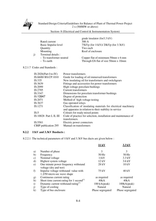 Standard Design Criteria/Guidelines for Balance of Plant of Thermal Power Project
2 x (500MW or above)
Section- 8 (Electrical and Control & Instrumentation System)
8-4
grade insulator (for3.3 kV)
Rated current 300 A
Basic Impulse level 75kVp (for 11kV)/ 20kVp (for 3.3kV)
Quantity Two each
Mounting Roof of enclosure
j) Terminal details :
- To transformer neutral Copper flat of minimum 50mm x 6 mm
- To earth Through GS flat of size 50mm x 10mm
8.2.1.7 Codes and Standards :
IS:2026(Part I to IV) Power transformers
IS:6600/ BS:CP:1010 Guide for loading of oil immersed transformers
IS:335 New insulating oil for transformers and switchgears
IS:3639 Fittings and accessories for power transformers
IS:2099 High voltage porcelain bushings
IS:2705 Current transformers
IS:3347 Dimensions for porcelain transformer bushings
IS:13947 Degree of protection
IS:2071 Method of high voltage testing
IS:3637 Gas operated relays
IS:1271 Classification of insulating materials for electrical machinery
and apparatus in relation to their stability in service
IS:5 Colours for ready mixed points
IS:10028 Part I, II, III Code of practice for selection, installation and maintenance of
transformers.
IS:5561 Electric power connectors
CBIP publication 295 Manual on transformers
8.2.2 11kV and 3.3kV Busducts :
8.2.2.1 The technical parameters of 11kV and 3.3kV bus ducts are given below :
11 kV 3.3 kV
a) Number of phase 3 3
b) Frequency 50 Hz 50 Hz
c) Nominal voltage 11kV 3.3 kV
d) Highest system voltage 12 kV 3.6 kV
e) One minute power frequency withstand
voltage (dry and wet)
28 kV 10 kV
f) Impulse voltage withstand value with
1.2/50 micro-sec wave shape
75 kV 40 kV
g) Continuous current rating as required as required
h) Short time current rating for 1 second(1)
40kA 40kA
i) Dynamic current withstand rating(1)
100 kA(peak) 100kA(peak)
j) Type of cooling Natural Natural
k) Type of bus enclosure Phase segregated Phase segregated
 