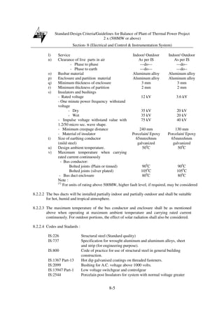 Standard Design Criteria/Guidelines for Balance of Plant of Thermal Power Project
2 x (500MW or above)
Section- 8 (Electrical and Control & Instrumentation System)
8-5
l) Service Indoor/ Outdoor Indoor/ Outdoor
n) Clearance of live parts in air As per IS As per IS
- Phase to phase ---do--- ---do--
- Phase to earth ---do--- ---do--
o) Busbar material Aluminum alloy Aluminum alloy
p) Enclosure and partition material Aluminum alloy Aluminum alloy
q) Minimum thickness of enclosure 3 mm 3 mm
r) Minimum thickness of partition 2 mm 2 mm
s) Insulators and bushings
- Rated voltage 12 kV 3.6 kV
- One minute power frequency withstand
voltage
- Dry 35 kV 20 kV
- Wet 35 kV 20 kV
- Impulse voltage withstand value with
1.2/50 micro sec. wave shape.
75 kV 40 kV
- Minimum creepage distance 240 mm 130 mm
- Material of insulator Porcelain/ Epoxy Porcelain/ Epoxy
t) Size of earthing conductor
(mild steel)
65mmx8mm
galvanized
65mmx6mm
galvanized
u) Design ambient temperature. 500
C 500
C
v) Maximum temperature when carrying
rated current continuously
- Bus conductor:
Bolted joints (Plain or tinned) 900
C 900
C
Bolted joints (silver plated) 1050
C 1050
C
- Bus duct enclosure 800
C 800
C
Note :
(1)
For units of rating above 500MW, higher fault level, if required, may be considered
8.2.2.2 The bus ducts will be installed partially indoor and partially outdoor and shall be suitable
for hot, humid and tropical atmosphere.
8.2.2.3 The maximum temperature of the bus conductor and enclosure shall be as mentioned
above when operating at maximum ambient temperature and carrying rated current
continuously. For outdoor portions, the effect of solar radiation shall also be considered.
8.2.2.4 Codes and Stadards :
IS:226 Structural steel (Standard quality)
IS:737 Specification for wrought aluminum and aluminum alloys, sheet
and strip (for engineering purpose).
IS:800 Code of practice for use of structural steel in general building
construction.
IS:1367 Part-13 Hot dip galvanised coatings on threaded fasteners.
IS:2099 Bushing for A.C. voltage above 1000 volts.
IS:13947 Part-1 Low voltage switchgear and controlgear
IS:2544 Porcelain post Insulators for system with normal voltage greater
 
