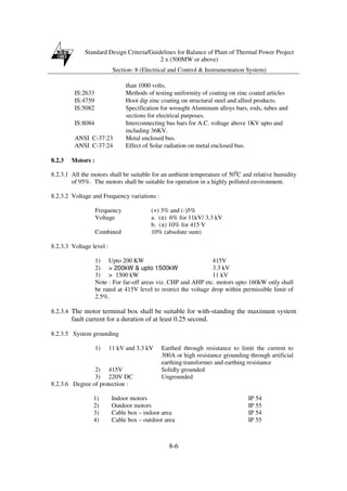 Standard Design Criteria/Guidelines for Balance of Plant of Thermal Power Project
2 x (500MW or above)
Section- 8 (Electrical and Control & Instrumentation System)
8-6
than 1000 volts.
IS:2633 Methods of testing uniformity of coating on zinc coated articles
IS:4759 Hoot dip zinc coating on structural steel and allied products.
IS:5082 Specification for wrought Aluminum alloys bars, rods, tubes and
sections for electrical purposes.
IS:8084 Interconnecting bus bars for A.C. voltage above 1KV upto and
including 36KV.
ANSI C-37:23 Metal enclosed bus.
ANSI C-37:24 Effect of Solar radiation on metal enclosed bus.
8.2.3 Motors :
8.2.3.1 All the motors shall be suitable for an ambient temperature of 500
C and relative humidity
of 95%. The motors shall be suitable for operation in a highly polluted environment.
8.2.3.2 Voltage and Frequency variations :
Frequency (+) 3% and (-)5%
Voltage a. (±) 6% for 11kV/ 3.3 kV
b. (±) 10% for 415 V
Combined 10% (absolute sum)
8.2.3.3 Voltage level :
1) Upto 200 KW 415V
2) > 200kW & upto 1500kW 3.3 kV
3) > 1500 kW 11 kV
Note : For far-off areas viz. CHP and AHP etc. motors upto 160kW only shall
be rated at 415V level to restrict the voltage drop within permissible limit of
2.5%.
8.2.3.4 The motor terminal box shall be suitable for with-standing the maximum system
fault current for a duration of at least 0.25 second.
8.2.3.5 System grounding
1) 11 kV and 3.3 kV Earthed through resistance to limit the current to
300A or high resistance grounding through artificial
earthing transformer and earthing resistance
2) 415V Solidly grounded
3) 220V DC Ungrounded
8.2.3.6 Degree of protection :
1) Indoor motors IP 54
2) Outdoor motors IP 55
3) Cable box – indoor area IP 54
4) Cable box – outdoor area IP 55
 