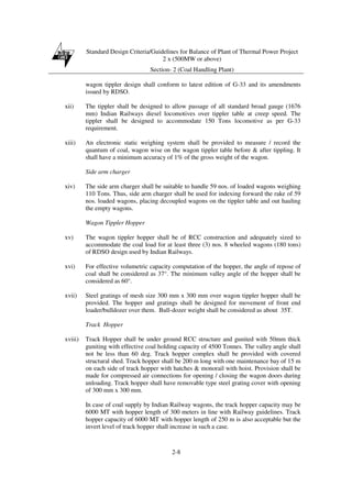 Standard Design Criteria/Guidelines for Balance of Plant of Thermal Power Project
2 x (500MW or above)
Section- 2 (Coal Handling Plant)
2-8
wagon tippler design shall conform to latest edition of G-33 and its amendments
issued by RDSO.
xii) The tippler shall be designed to allow passage of all standard broad gauge (1676
mm) Indian Railways diesel locomotives over tippler table at creep speed. The
tippler shall be designed to accommodate 150 Tons locomotive as per G-33
requirement.
xiii) An electronic static weighing system shall be provided to measure / record the
quantum of coal, wagon wise on the wagon tippler table before & after tippling. It
shall have a minimum accuracy of 1% of the gross weight of the wagon.
Side arm charger
xiv) The side arm charger shall be suitable to handle 59 nos. of loaded wagons weighing
110 Tons. Thus, side arm charger shall be used for indexing forward the rake of 59
nos. loaded wagons, placing decoupled wagons on the tippler table and out hauling
the empty wagons.
Wagon Tippler Hopper
xv) The wagon tippler hopper shall be of RCC construction and adequately sized to
accommodate the coal load for at least three (3) nos. 8 wheeled wagons (180 tons)
of RDSO design used by Indian Railways.
xvi) For effective volumetric capacity computation of the hopper, the angle of repose of
coal shall be considered as 37°. The minimum valley angle of the hopper shall be
considered as 60°.
xvii) Steel gratings of mesh size 300 mm x 300 mm over wagon tippler hopper shall be
provided. The hopper and gratings shall be designed for movement of front end
loader/bulldozer over them. Bull-dozer weight shall be considered as about 35T.
Track Hopper
xviii) Track Hopper shall be under ground RCC structure and gunited with 50mm thick
guniting with effective coal holding capacity of 4500 Tonnes. The valley angle shall
not be less than 60 deg. Track hopper complex shall be provided with covered
structural shed. Track hopper shall be 200 m long with one maintenance bay of 15 m
on each side of track hopper with hatches & monorail with hoist. Provision shall be
made for compressed air connections for opening / closing the wagon doors during
unloading. Track hopper shall have removable type steel grating cover with opening
of 300 mm x 300 mm.
In case of coal supply by Indian Railway wagons, the track hopper capacity may be
6000 MT with hopper length of 300 meters in line with Railway guidelines. Track
hopper capacity of 6000 MT with hopper length of 250 m is also acceptable but the
invert level of track hopper shall increase in such a case.
 