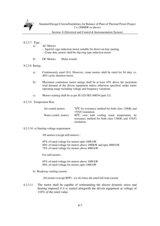 Standard Design Criteria/Guidelines for Balance of Plant of Thermal Power Project
2 x (500MW or above)
Section- 8 (Electrical and Control & Instrumentation System)
8-7
8.2.3.7 Type :
a) AC Motors:
- Squirrel cage induction motor suitable for direct-on-line starting.
- Crane duty motors shall be slip ring type induction motor
b) DC Motors: Shunt wound.
8.2.3.8 Rating
a) Continuously rated (S1). However, crane motors shall be rated for S4 duty i.e.
40% cyclic duration factor.
b) Maximum continuous motor ratings shall be at least 10% above the maximum
load demand of the driven equipment unless otherwise specified, under entire
operating range including voltage and frequency variations.
c) Motors starting shall be as per IS:325/ IEC-60034 (part 12)
8.2.3.9 Temperature Rise
Air cooled motors 700
C by resistance method for both class 130(B) and
155(F) insulation.
Water cooled motors 800
C over inlet cooling water temperature, by
resistance method for both class 130(B) and 155(F)
insulation.
8.2.3.10 a) Starting voltage requirement
All motors (except mill motors) :
85% of rated voltage for motors upto 1000 kW
80% of rated voltage for motors above 1000kW and upto 4000 kW
75% of rated voltage for motors above 4000 kW
For mill motors :
85% of rated voltage for motors above 1000 kW
90% of rated voltage for motors upto 1000 kW
b) Breakway starting current :
All motors (except BFP) : six (6) times the rated full load current
8.2.3.11 The motor shall be capable of withstanding the electro dynamic stress and
heating imposed if it is started alongwith the driven equipment at voltage of
110% of the rated value.
 