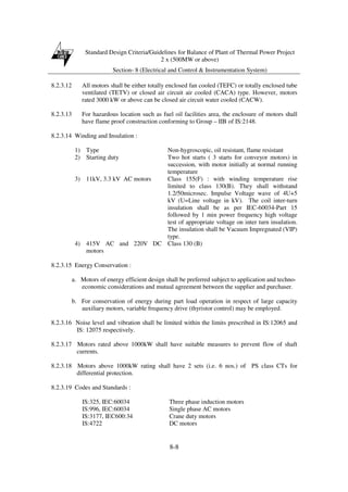 Standard Design Criteria/Guidelines for Balance of Plant of Thermal Power Project
2 x (500MW or above)
Section- 8 (Electrical and Control & Instrumentation System)
8-8
8.2.3.12 All motors shall be either totally enclosed fan cooled (TEFC) or totally enclosed tube
ventilated (TETV) or closed air circuit air cooled (CACA) type. However, motors
rated 3000 kW or above can be closed air circuit water cooled (CACW).
8.2.3.13 For hazardous location such as fuel oil facilities area, the enclosure of motors shall
have flame proof construction conforming to Group – IIB of IS:2148.
8.2.3.14 Winding and Insulation :
1) Type Non-hygroscopic, oil resistant, flame resistant
2) Starting duty Two hot starts ( 3 starts for conveyor motors) in
succession, with motor initially at normal running
temperature
3) 11kV, 3.3 kV AC motors Class 155(F) : with winding temperature rise
limited to class 130(B). They shall withstand
1.2/50microsec. Impulse Voltage wave of 4U+5
kV (U=Line voltage in kV). The coil inter-turn
insulation shall be as per IEC-60034-Part 15
followed by 1 min power frequency high voltage
test of appropriate voltage on inter turn insulation.
The insulation shall be Vacuum Impregnated (VIP)
type.
4) 415V AC and 220V DC
motors
Class 130 (B)
8.2.3.15 Energy Conservation :
a. Motors of energy efficient design shall be preferred subject to application and techno-
economic considerations and mutual agreement between the supplier and purchaser.
b. For conservation of energy during part load operation in respect of large capacity
auxiliary motors, variable frequency drive (thyristor control) may be employed.
8.2.3.16 Noise level and vibration shall be limited within the limits prescribed in IS:12065 and
IS: 12075 respectively.
8.2.3.17 Motors rated above 1000kW shall have suitable measures to prevent flow of shaft
currents.
8.2.3.18 Motors above 1000kW rating shall have 2 sets (i.e. 6 nos.) of PS class CTs for
differential protection.
8.2.3.19 Codes and Standards :
IS:325, IEC:60034 Three phase induction motors
IS:996, IEC:60034 Single phase AC motors
IS:3177, IEC600:34 Crane duty motors
IS:4722 DC motors
 