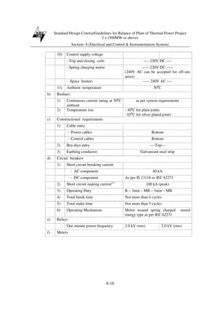 Standard Design Criteria/Guidelines for Balance of Plant of Thermal Power Project
2 x (500MW or above)
Section- 8 (Electrical and Control & Instrumentation System)
8-10
10) Control supply voltage
- Trip and closing coils ---- 220V DC ----
- Spring charging motor ------220V DC -----
(240V AC can be accepted for off-site
areas)
- Space heaters ----- 240V AC ----
11) Ambient temperature 500
C
b) Busbars
1) Continuous current rating at 500
C
ambient
as per system requirements
2) Temperature rise - 400
C for plain joints
- 650
C for silver plated joints
c) Constructional requirements
1) Cable entry
- Power cables Bottom
- Control cables Bottom
2) Bus duct entry ----Top---
3) Earthing conductor Galvanised steel strip
d) Circuit breakers
1) Short circuit breaking current
- AC component 40 kA
- DC component As per IS 13118 or IEC 62271
2) Short circuit making current(1)
100 kA (peak)
3) Operating Duty B – 3min – MB – 3min – MB
4) Total break time Not more than 4 cycles
5) Total make time Not more than 5 cycles
6) Operating Mechanism Motor wound spring charged stored
energy type as per IEC 62271
e) Relays
One minute power frequency 2.0 kV (rms) 2.0 kV (rms)
f) Meters
 
