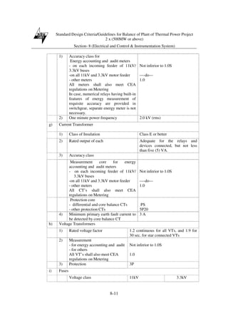 Standard Design Criteria/Guidelines for Balance of Plant of Thermal Power Project
2 x (500MW or above)
Section- 8 (Electrical and Control & Instrumentation System)
8-11
1) Accuracy class for
Energy accounting and audit meters
- on each incoming feeder of 11kV/
3.3kV buses
-on all 11kV and 3.3kV motor feeder
- other meters
All meters shall also meet CEA
regulations on Metering
In case, numerical relays having built-in
features of energy measurement of
requisite accuracy are provided in
switchgear, separate energy meter is not
necessary.
Not inferior to 1.0S
----do---
1.0
2) One minute power frequency 2.0 kV (rms)
g) Current Transformer
1) Class of Insulation Class E or better
2) Rated output of each Adequate for the relays and
devices connected, but not less
than five (5) VA.
3) Accuracy class
Measurement core for energy
accounting and audit meters
- on each incoming feeder of 11kV/
3.3kV buses
-on all 11kV and 3.3kV motor feeder
- other meters
All CT’s shall also meet CEA
regulations on Metering
Not inferior to 1.0S
----do---
1.0
Protection core
- differential and core balance CTs
- other protection CTs
PS
5P20
4) Minimum primary earth fault current to
be detected by core balance CT
3 A
h) Voltage Transformers
1) Rated voltage factor 1.2 continuous for all VTs, and 1.9 for
30 sec. for star connected VTs
2) Measurement
- for energy accounting and audit
- for others
All VT’s shall also meet CEA
regulations on Metering
Not inferior to 1.0S
1.0
3) Protection 3P
i) Fuses
Voltage class 11kV 3.3kV
 