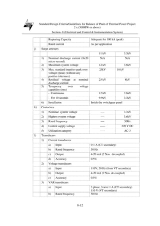 Standard Design Criteria/Guidelines for Balance of Plant of Thermal Power Project
2 x (500MW or above)
Section- 8 (Electrical and Control & Instrumentation System)
8-12
Rupturing Capacity Adequate for 100 kA (peak)
Rated current As per application
j) Surge arresters
11 kV 3.3kV
1) Nominal discharge current (8x20
micro second)
5kA 5kA
2) Maximum system voltage 12 kV 3.6kV
3) Max. standard impulse spark over
voltage (peak) (without any
positive tolerance)
25kV 10 kV
4) Residual voltage at nominal
discharge current
25 kV 8kV
5) Temporary over voltage
capability (rms)
- Continuous 12 kV 3.6kV
- For 10 seconds 9.9kV 3.3kV
6) Installation Inside the switchgear panel
k) Contactors
1) Nominal system voltage ---- 3.3kV
2) Highest system voltage ---- 3.6kV
3) Rated frequency ---- 50Hz
4) Control supply voltage ----- 220 V DC
5) Utilization category ----- AC-3
l) Transducers
1) Current transducers
a) Input 0-1 A (CT secondary)
b) Rated frequency 50 Hz
c) Output 4-20 mA (2 Nos. decoupled)
d) Accuracy 0.5%
2) Voltage transducers
a) Input 110V, 50 Hz (from VT secondary)
b) Output 4-20 mA (2 Nos. de-coupled)
c) Accuracy 0.5%
3) VAR transducers
a) Input 3 phase, 3-wire 1 A (CT secondary)
110 V (VT secondary)
b) Rated frequency 50 Hz
 