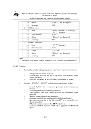 Standard Design Criteria/Guidelines for Balance of Plant of Thermal Power Project
2 x (500MW or above)
Section- 8 (Electrical and Control & Instrumentation System)
8-13
c) Output 4-20 mA (2 nos. de-coupled)
d) Accuracy 0.5%
4) Watt transducers
a) Input 3 phase, 3-wire 1A (CT secondary)
110V (VT secondary)
b) Rated frequency 50 Hz
c) Output 4-20 mA (2 nos. decoupled)
d) Accuracy 0.5%
5) Frequency transducers
a) Input 110V (VT secondary)
b) Rated frequency 50 Hz
c) Range 45 to 55 Hz
d) Output 4-20 mA (2 nos. decoupled)
e) Accuracy 0.5%
Note :
(1)
For units of rating above 500MW, higher fault level, if required, may be considered
8.2.4.4 Protection :
a) Incomer, bus-coupler and outgoing feeders except motor and transformer feeders
- Time graded over-current protection
- Under voltage protection for bus to trip motors under sustained under
voltage conditions
- Earth fault relays shall be provided for selective tripping of feeders
b) Outgoing 11kV/3.3kV, 11kV/433V auxiliary service transformers feeders
- Inverse/ Definite time over-current protection (with instantaneous
element)
- Buchholz protection (for oil filled transformers)
- Zero sequence/ earth fault current protection for transformer feeder
protection
- Winding temperature high (alarm and trip)
- Oil temperature high (alarm and trip) (for oil filled transformers)
- Zero sequence protection on LV side (neutral CT to be provided in case
of solid grounding)
- Differential current protection (for 5MVA and above)
- Restricted earth fault protection for LV side (if applicable for 1MVA and
above)
 
