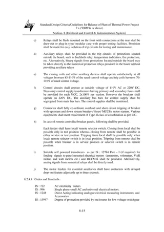 Standard Design Criteria/Guidelines for Balance of Plant of Thermal Power Project
2 x (500MW or above)
Section- 8 (Electrical and Control & Instrumentation System)
8-15
c) Relays shall be flush mounted on the front with connections at the rear shall be
draw-out or plug-in type/ modular case with proper testing facilities. Provision
shall be made for easy isolation of trip circuits for testing and maintenance.
d) Auxiliary relays shall be provided in the trip circuits of protections located
outside the board, such as buchholz relay, temperature indicators, fire protection,
etc. Alternatively, binary signals from protections located outside the board may
be taken directly to the numerical protection relays provided in the board without
providing auxiliary relays
e) The closing coils and other auxiliary devices shall operate satisfactorily at all
voltages between 85-110% of the rated control voltage and trip coils between 70-
110% of rated control voltage.
f) Control circuits shall operate at suitable voltage of 110V AC or 220V DC.
Necessary control supply transformers having primary and secondary fuses shall
be provided for each MCC, 2x100% per section. However the breakers shall
operate on 220V DC. The auxiliary bus bars for control supply shall be
segregated from main bus bars. The control supplies shall be monitored.
g) Contractor shall fully co-ordinate overload and short circuit tripping of breaker
with upstream and down stream breakers/ fuses/ MCCBs motor starters. Various
equipments shall meet requirement of Type-II class of coordination as per IEC.
h) In case of remote controlled breaker panels, following shall be provided.
Each feeder shall have local/ remote selector switch. Closing from local shall be
possible only in test position whereas closing from remote shall be possible in
either service or test position. Tripping from local shall be possible only when
local/ remote selector switch is in local position. Tripping from remote shall be
possible when breaker is in service position or selector switch is in remote
position.
i) Suitable self powered transducers as per IS : 12784 Part – I (if required) for
feeding signals to panel mounted electrical meters (ammeters, voltmeters, VAR
meters and watt meters etc.) and DCCMIS shall be provided. Alternatively,
analog signals from numerical relays shall be directly used.
j) The motor feeders for essential auxiliaries shall have contactors with delayed
drop-out feature adjustable up to three seconds.
8.2.4.8 Codes and Standards :
IS : 722 AC electricity meters
IS : 996 Single phase small AC and universal electrical motors.
IS : 1248 Direct Acting indicating analogue electrical measuring instruments and
Accessories
IS : 13947 Degree of protection provided by enclosures for low voltage switchgear
 