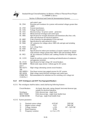 Standard Design Criteria/Guidelines for Balance of Plant of Thermal Power Project
2 x (500MW or above)
Section- 8 (Electrical and Control & Instrumentation System)
8-16
and control gear
IS : 2544 Porcelain post insulators for systems with nominal voltages greater than
1000V
IS : 2705 Current transformers.
IS : 3156 Voltage Transformers
IS : 3231 Electrical relays for power system protection
IS : 3427 Metal enclosed switchgear and control gear
IS : 5082 Specification for wrought aluminium and aluminium alloy bars, rods,
tubes and selections for electrical purposes.
IS : 6005 Code of practice for phosphating of iron and steel.
IS : 8686 Specification for static protective relays.
IS : 9046 AC contactors for voltages above 1000 volts and upto and including
11000V.
IS : 9224 Low voltage fuses
IS : 9385 HV fuses
IS :9431 Specification for indoor post insulators of organic material for system
with nominal voltages greater than 1000 V upto and including 300 kV
IS : 9921 AC dis-connectors (isolators) and earthing switches for voltages above
1000V
IS : 11353 Guide for uniform system of marking and identification of conductors
and apparatus terminals.
IS : 13118 Specification for high voltage AC circuit breakers.
IEC-60099
part 4
Metal oxide surge arrestor without gap for AC system
IEC-62271-
100
High voltage alternating current circuit breakers.
IEC-60099-1 Non-linear resistor type gapped arrestor for AC systems
IEC-60298 High voltage metal enclosed switchgear and control gear.
CIGRE WG
13.02 Ch.-3
Recommendation for substitute test for switching over voltage test
8.2.5 415V Switchgears and 415V Non Segregated Busduct :
8.2.5.1 The switchgears shall be indoor, metal clad having following features :
Circuit Breakers Air break, three pole, spring charged, horizontal drawout type,
suitable for electrical operation
Switchgear Fully drawout type, single front
MCC/ VDDC Fully drawout type, single front/ double front
ACDB/ DCDB Fixed type, single front/ double front
8.2.5.2 System parameters
1) Nominal system voltage 415VAC 220V DC
2) Highest system voltage 433V 240V DC
3) Voltage variation ± 10% 187 – 242V DC
4) Rated frequency 50 Hz --
5) Frequency variation (+) 3 to (-) 5% --
 