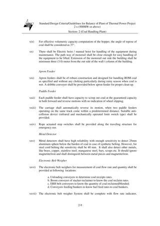 Standard Design Criteria/Guidelines for Balance of Plant of Thermal Power Project
2 x (500MW or above)
Section- 2 (Coal Handling Plant)
2-9
xix) For effective volumetric capacity computation of the hopper, the angle of repose of
coal shall be considered as 37°.
xx) There shall be Electric hoist / manual hoist for handling of the equipment during
maintenance. The path way of monorail shall be close enough for easy handling of
the equipment to be lifted. Extension of the monorail out side the building shall be
minimum three (3.0) meter from the out side of the wall / column of the building.
Apron Feeder
xxi) Apron feeders shall be of robust construction and designed for handling ROM coal
as specified and without any choking particularly during rainy season when coal is
wet. A dribble conveyor shall be provided below apron feeder for proper clean up.
Paddle Feeder
xxii) Each paddle feeder shall have capacity to scoop out coal at the guaranteed capacity
in both forward and reverse motions with no indication of wheel slipping.
xxiii) The carriage shall automatically reverse its motion, when two paddle feeders
operating on the same track come within a predetermined distance. Suitable anti-
collision device (infrared and mechanically operated limit switch type) shall be
provided.
xxiv) Rope actuated stop switches shall be provided along the traveling structure for
emergency use.
Metal Detector
xxv) Metal detectors shall have high reliability with enough sensitivity to detect 25mm
aluminum sphere below the burden of coal in case of synthetic belting. However, for
steel cord belting the sensitivity shall be 40 mm. It shall also detect other metals,
like brass, copper, stainless steel, manganese steel, bars, scraps etc. It should ignore
magnetite/iron and shall distinguish between metal pieces and magnetite/iron.
Electronic Belt Weigher
xxvi) The electronic belt weighers for measurement of coal flow rate and quantity shall be
provided at following locations:
a. Unloading conveyors to determine coal receipts rates.
b. Boom conveyor of stacker-reclaimer to know the coal reclaim rates.
c. ERH belt conveyors to know the quantity of coal reclaimed/blended.
d. Conveyors feeding bunkers to know fuel feed rates to coal bunkers.
xxvii) The electronic belt weigher System shall be complete with flow rate indicator,
 