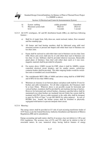 Standard Design Criteria/Guidelines for Balance of Plant of Thermal Power Project
2 x (500MW or above)
Section- 8 (Electrical and Control & Instrumentation System)
8-17
6) System earthing solidly grounded Unearthed
7) Maximum system fault
level
50kA for
1 seconds
25kA for
1 second
8.2.5.3 All 415V switchgears, AC and DC distribution boards (DBs), etc shall have following
features :
a) Shall be of single front, fully draw-out, metal enclosed, indoor, floor mounted
and free standing type.
b) All frames and load bearing members shall be fabricated using mild steel
structural sections or pressed and shaped cold rolled sheet steel of thickness not
less than 2mm.
c) Frame shall be enclosed in cold rolled sheet steel of thickness not less than 2mm
(CR). Doors and covers shall also be of cold rolled sheet steel of thickness not
less than 1.6 mm. Stiffeners shall be provided wherever necessary. Removable
gland plates of thickness 3mm (hot/ cold rolled sheet steel) or 4 mm (non-
magnetic material) shall be provided for all panels.
d) For motors above 110kW (except for CHP, where it shall be 160kW), remote
controlled electrical circuit breakers, and for smaller motors, switch-fuse
contactor feeders shall be provided. The other outgoing feeders would be switch-
fuse units or moulded case circuit breakers.
e) The switchboards/ MCC/ DBs of 1600A and above rating shall be of DOP IP42
and of IP52 for less than 1600A rating.
f) Minimum air clearance in air between phases and phase-earth shall be 25 mm for
busbars and cable terminations. For all other components, the Clearances shall
be at least 10mm. Wherever above is not possible except for horizontal and
vertical busbars, insulation shall be provided by anti tracking sleeving or barriers.
However for horizontal and vertical busbars, clearances specified above shall be
maintained even when busbars are insulated/ sleeved. Entire bus system shall be
insulated with PVC sleeves (cable terminals in the cable alley shall be designed
to meet for IV(b) of Type 7 as per IEC:60439 for safety purpose). In case of
DCDBs/ fuse boards, the busbar system shall be insulated or physically
segregated with barriers to prevent interpole short circuit.
8.2.5.4 Metering :
The energy meters shall be provided on LV side of each incoming transformer feeder of
415V buses as per the Central Electricity Authority (Installation and Operation of Meters)
Regulations,2006 and its amendments.
Energy accounting and audit meters shall be of accuracy class not inferior to 1.0S as per
CEA regulations. The accuracy class of CTs and VTs shall not be inferior to that of
associated meters. In case, numerical relays having built-in features of energy
 
