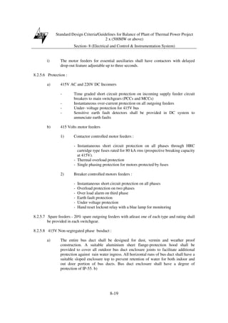 Standard Design Criteria/Guidelines for Balance of Plant of Thermal Power Project
2 x (500MW or above)
Section- 8 (Electrical and Control & Instrumentation System)
8-19
i) The motor feeders for essential auxiliaries shall have contactors with delayed
drop-out feature adjustable up to three seconds.
8.2.5.6 Protection :
a) 415V AC and 220V DC Incomers
- Time graded short circuit protection on incoming supply feeder circuit
breakers to main switchgears (PCCs and MCCs)
- Instantaneous over-current protection on all outgoing feeders
- Under- voltage protection for 415V bus
- Sensitive earth fault detectors shall be provided in DC system to
annunciate earth faults
b) 415 Volts motor feeders
1) Contactor controlled motor feeders :
- Instantaneous short circuit protection on all phases through HRC
cartridge type fuses rated for 80 kA rms (prospective breaking capacity
at 415V).
- Thermal overload protection
- Single phasing protection for motors protected by fuses
2) Breaker controlled motors feeders :
- Instantaneous short circuit protection on all phases
- Overload protection on two phases
- Over load alarm on third phase
- Earth fault protection
- Under voltage protection
- Hand reset lockout relay with a blue lamp for monitoring
8.2.5.7 Spare feeders - 20% spare outgoing feeders with atleast one of each type and rating shall
be provided in each switchgear.
8.2.5.8 415V Non-segregated phase busduct :
a) The entire bus duct shall be designed for dust, vermin and weather proof
construction. A suitable aluminium sheet flange-protection hood shall be
provided to cover all outdoor bus duct enclosure joints to facilitate additional
protection against rain water ingress. All horizontal runs of bus duct shall have a
suitable sloped enclosure top to prevent retention of water for both indoor and
out door portion of bus ducts. Bus duct enclosure shall have a degree of
protection of IP-55. b)
 