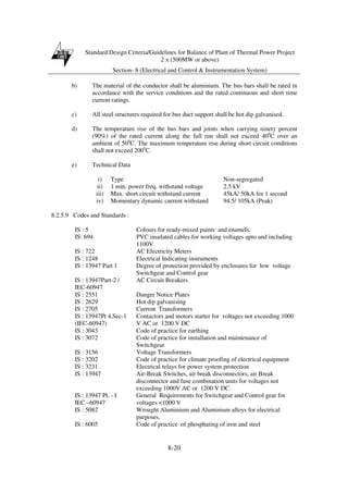 Standard Design Criteria/Guidelines for Balance of Plant of Thermal Power Project
2 x (500MW or above)
Section- 8 (Electrical and Control & Instrumentation System)
8-20
b) The material of the conductor shall be aluminium. The bus bars shall be rated in
accordance with the service conditions and the rated continuous and short time
current ratings.
c) All steel structures required for bus duct support shall be hot dip galvanised.
d) The temperature rise of the bus bars and joints when carrying ninety percent
(90%) of the rated current along the full run shall not exceed 400
C over an
ambient of 500
C. The maximum temperature rise during short circuit conditions
shall not exceed 2000
C.
e) Technical Data
i) Type Non-segregated
ii) 1 min. power freq. withstand voltage 2.5 kV
iii) Max. short circuit withstand current 45kA/ 50kA for 1 second
iv) Momentary dynamic current withstand 94.5/ 105kA (Peak)
8.2.5.9 Codes and Standards :
IS : 5 Colours for ready-mixed paints and enamels.
IS: 694 PVC insulated cables for working voltages upto and including
1100V
IS : 722 AC Electricity Meters
IS : 1248 Electrical Indicating instruments
IS : 13947 Part 1 Degree of protection provided by enclosures for low voltage
Switchgear and Control gear
IS : 13947Part-2 /
IEC-60947
AC Circuit Breakers
IS : 2551 Danger Notice Plates
IS : 2629 Hot dip galvanising
IS : 2705 Current Transformers
IS : 13947Pt 4,Sec-1
(IEC-60947)
Contactors and motors starter for voltages not exceeding 1000
V AC or 1200 V DC
IS : 3043 Code of practice for earthing
IS : 3072 Code of practice for installation and maintenance of
Switchgear
IS : 3156 Voltage Transformers
IS : 3202 Code of practice for climate proofing of electrical equipment
IS : 3231 Electrical relays for power system protection
IS : 13947 Air-Break Switches, air break disconnectors, air Break
disconnector and fuse combination units for voltages not
exceeding 1000V AC or 1200 V DC.
IS : 13947 Pt. - I
IEC –60947
General Requirements for Switchgear and Control gear for
voltages <1000 V
IS : 5082 Wrought Aluminium and Aluminium alloys for electrical
purposes.
IS : 6005 Code of practice of phosphating of iron and steel
 