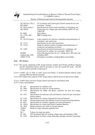 Standard Design Criteria/Guidelines for Balance of Plant of Thermal Power Project
2 x (500MW or above)
Section- 8 (Electrical and Control & Instrumentation System)
8-21
IS:13947 Pt.-5 Sec.1,
IEC-60947
LV switchgear and Control gear Control current devices and
switching element
IS : 8623(3 parts) /
IEC-60439
Specification for factory built assemblies of Switchgear and
Control gear for voltages upto and including 1000V AC and
1200V DC
IS : 8686 Static Relays
IS : 13703 / IEC-
60269
HRC Cartridge fuses
IS : 10118 (4 parts) Code of practice for selection, installation and maintenance of
switchgear and control gear
IS : 11171 Specification for dry type transformers
IS : 11353 Guide for uniform system of marking and identification of
conductors and apparatus terminals
IS : 12021 Specification of control transformers for switchgear and
Control gear for voltage not exceeding 1000V AC
IS:8084
Updated upto:1992
Interconnecting bus bars for A.C. voltage above 1KV upto and
including 36KV.
ANSI C37:20 Switchgear Assemblies including Metal enclosed Bus.
8.2.6 DC System :
8.2.6.1 DC system comprising of DC storage batteries suitably rated Trickle and Boost chargers
and DC distribution boards shall be provided to cater the normal DC loads. The DC
system shall be generally comprising of :
8.2.6.2 1x100% sets of 220V of either Lead–Acid Plante or Nickel-Cadmium Battery banks
catering CHP load shall be provided.
8.2.6.3 The Ampere-hour capacity of DC storage battery shall be based on half an hour supply.
8.2.6.4 2x100% float cum boost charger shall be provided for each battery bank.
8.2.6.5 Codes and Standards :
IS : 266 Specification for sulphuric acid
IS : 1069 Specification for water for storage batteries
IS : 1146 Specification for rubber and plastic containers for lead acid storage
batteries
IS : 1652 Specification for stationary cells and batteries, lead acid type (with plant
positive plates).
IS : 3116 Specification for sealing compound for lead acid batteries.
IS : 8320 General requirements and methods of tests for lead acid storage batteries
IS : 6071 Specification for synthetic separators for lead acid batteries
IS : 10918 Specification for vented type Nickel Cadmium Batteries.
IS : 1069 Quality tolerances for water for storage batteries
ANSI-C
37.90a
Guide for surge withstand capability tests
IS:5 Colours for ready mix paints.
IS : 694 PVC Insulated Cable for working voltages upto and including 1100V
IS : 1248 Specification for Direct acting indicating analogue electrical measuring
 