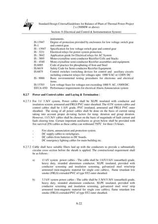Standard Design Criteria/Guidelines for Balance of Plant of Thermal Power Project
2 x (500MW or above)
Section- 8 (Electrical and Control & Instrumentation System)
8-22
instruments.
IS:13947
Pt-1
Degree of protection provided by enclosures for low voltage switch gear
and control gear.
IS : 13947 Specification for low voltage switch gear and control gear
IS : 3231 Electrical relays for power system protection.
IS : 3842 Application guide for Electrical relays for AC System
IS : 3895 Mono-crystalline semi-conductor Rectifier Cells and Stacks
IS : 4540 Mono crystalline semi-conductor Rectifier assemblies and equipment.
IS:6005 Code of practice for phosphating of Iron and Steel
IS:6619 Safety Code for Semi-conductor Rectifier Equipment.
IS:6875 Control switches (switching devices for control and auxiliary circuits
including contactor relays) for voltages upto 1000 VAC or 1200V DC
IS : 9000 Basic environmental testing procedures for electronic and electrical
items.
IS:13703 Low voltage fuses for voltages not exceeding 1000 V AC, 1500VDC.
EEUA-45D Performance requirements for electrical Alarm Annunciation system
8.2.7 Power and Control cables and Laying & Termination :
8.2.7.1 For 11/ 3.3kV system, Power cables shall be XLPE insulated with conductor and
insulation screens armoured and FRLS PVC outer sheathed. The 415V system cables and
control cables shall be 1.1kV grade, PVC insulated, armoured and FRLS PVC outer
sheathed. The sizing of all power cables shall be done on the basis of current rating
taking into account proper de-rating factors for temp. deration and group deration.
However, 11/3.3kV cables shall be chosen on the basis of magnitude of fault current and
fault clearing time. Certain important auxiliaries as given below shall be provided with
fire survival (FS) cables as these cables can withstand 7500
C for three (3) hours.
- Fire alarm, annunciation and protection system.
- DC supply cables to switchgears.
- DC cables from batteries to DC boards.
- DC emergency lighting cables for main building etc.
8.2.7.2 Cable shall have suitable filters laid up with the conductors to provide a substantially
circular cross section before the sheath is applied. The constructional requirement shall
be as follows :
a) 11 kV system power cables - The cable shall be 11kV/11kV (unearthed) grade,
heavy duty, stranded aluminium conductor, XLPE insulated, provided with
conductor screening and insulation screening, galvanized steel wire/strip
armoured (non-magnetic material for single core cables), flame retardant low
smoke (FRLS) extruded PVC of type ST2 outer sheathed.
b) 3.3 kV system power cables - The cable shall be 3.3kV/3.3kV (unearthed) grade,
heavy duty, stranded aluminium conductor, XLPE insulated, provided with
conductor screening and insulation screening, galvanized steel wire/ strip
armoured (non-magnetic material for single core cables), flame retardant low
smoke (FRLS) extruded PVC of type ST2 outer sheathed.
 