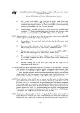 Standard Design Criteria/Guidelines for Balance of Plant of Thermal Power Project
2 x (500MW or above)
Section- 8 (Electrical and Control & Instrumentation System)
8-23
c) 415V system power cables - The cable shall be 1.1kV, grade, heavy duty,
stranded aluminium conductor, PVC Type-A Insulated galvanized steel wire/strip
armoured (non-magnetic material for single core cables), flame retardant low
smoke (FRLS) extruded PVC type ST1 outer sheathed.
d) Control cables - The cable shall be 1.1kV grade, heavy duty, stranded copper
conductor, PVC Type-A insulated, galvanized steel wire/ strip armoured, flame
retardent low smoke (FRLS) extruded PVC of Type-ST1 outer sheathed.
8.2.7.3 Special properties : All the above cables shall be conforming to the relevant Indian/ IEC
standard in general, with the following special properties:
a) Oxygen Index of the outer sheath shall not be less than 29, when tested as per
ASTM-D-2863.
b) Temperature Index of the outer sheath shall not be less than 2500
C and 3500
C for
FRLS and FS cables respectively, when tested as per ASTM-D-2863.
c) Halogen acid contents in outer sheath shall not be more than 20% and 2% for
FRLS and FS cables respectively, when tested as per IEC-60754.
d) The maximum smoke density in percent light absorption should not exceed 60%
in case of PVC compound and 20% in case of fire survival cables, when tested as
per ASTM-D-2843.
e) Swedish chimney test as per SS-4241475 class F3 and ladder test for
flammability as per IEEE-383.
8.2.7.4 All cables shall be run in GI cable trays/ rigid GI conduits as far as possible. Cable trays
shall be ladder/ perforated type. Cable tray support system shall be pre-fabricated. Cable
trays shall have standard width of 150 mm, 300 mm and 600 mm and standard lengths of
2.5 metre. Minimum thickness of mild steel sheets used for fabrication of cable trays and
fittings shall be 2 mm. The thickness of side coupler plates shall be minimum 3 mm.
Cable installation shall be carried out as per IS:1255 and other applicable standards.
8.2.7.5 Power and control cables shall be laid on separate tiers. The laying of different voltage
grade cables shall be on different tiers according to the voltage grade of the cables. In
horizontal tray stacks, HT cables shall be laid on topmost tier and cables of subsequent
lower voltage grades on lower tiers of trays. Single core cable in trefoil formation shall be
laid with a distance of four times the diameter of cable between trefoil center lines and
clamped at every two metre. All multi-core cables shall be laid in touching formation.
Where cables cross roads/ rail tracks, the cables shall be laid in hume pipe/ PVC pipe.
Joints for less than 250 Meters run of cable shall not be permitted.
8.2.7.6 Termination and jointing kits for 11/ 3.3 kV grade XLPE insulated cables shall be of
proven design and make and type tested. Termination kits and jointing kits shall be pre-
moulded type, tapex type or heat shrinkable type and shall be type tested as per IS:13573.
 