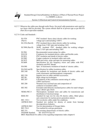 Standard Design Criteria/Guidelines for Balance of Plant of Thermal Power Project
2 x (500MW or above)
Section- 8 (Electrical and Control & Instrumentation System)
8-24
8.2.7.7 Wherever the cables pass through walls/ floors, fire proof cable penetration seals rated for
two hours shall be provided. The system offered shall be of proven type as per BS:476
(Part-20) or equivalent standard.
8.2.7.8 Codes and Standards :
IS:1554
(Part-I)
PVC insulated (heavy duty) electric cables for working
voltage up to and including 1100 V.
IS:1554 (Part-II) PVC insulated (heavy duty) electric cables for working
voltage from 3.3kV upto and including 11kV.
IS:7098 (Part-II) XLPE insulated PVC sheathed cables for working voltages
from 3.3 kV upto and including 33kV.
IS:3961 Recommended current ratings for cables.
IS:8130 Conductors for insulated electric cables and flexible cords.
IS:5831 PVC insulation and sheath of electric cables.
IS:2982 Copper conductor in insulated cables and cords.
IS:3975 Mild steel wires, strips and tapes for armouring cables
IS:5609 Specification for low frequency wirers and cables with PVC
insulation and PVC Sheath.
IS:6380 Spec. of elastomeric insulation of sheath of electric cables.
IS:434(I and II) Specification for rubber insulation cables
IEC:540 The methods for insulations and sheaths of electric cables and
cords (elastomeric and thermoplastic compounds).
IEC:230 Impulse tests on cables and their accessories.
IEC:60 High voltage test techniques.
IEC:287 Calculations of the continuous current rating of cables
(100% load factor).
IEC:288 Nominal cross-sectional area and composition of
conductor of insulated cables.
IEC:502 Extruded solid dielectric insulated power cables for rated voltages
from 1.00 kV upto 30 kV.
NEMA-WC-5 Thermoplastic insulated wires and cables for transmission and
distribution of electrical energy.
IEEE:383 Standard for type test for class IE electric cables, filled splices
and connections for nuclear power generation stations
IEC: 332-1 Test on electric cables under fire conditions.
ASTM-D-2843 Standard test method for density of smoke from burning/
decomposition of plastics.
ASTM-D-2863 Test for determination of Oxygen Index.
IEC-754-I Test method for acid gas generation.
IEC-331 Fire resisting characteristics of electric cables.
SVENSK Standard SS- 4241475 Class F3
BICC Hand Book For cables in fire regarding temperature index-chapter-6
 