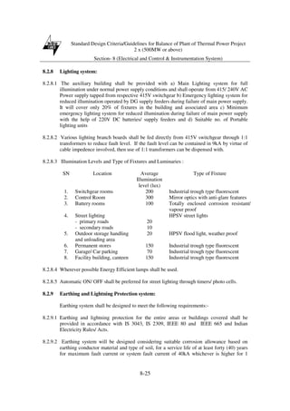 Standard Design Criteria/Guidelines for Balance of Plant of Thermal Power Project
2 x (500MW or above)
Section- 8 (Electrical and Control & Instrumentation System)
8-25
8.2.8 Lighting system:
8.2.8.1 The auxiliary building shall be provided with a) Main Lighting system for full
illumination under normal power supply conditions and shall operate from 415/ 240V AC
Power supply tapped from respective 415V switchgear b) Emergency lighting system for
reduced illumination operated by DG supply feeders during failure of main power supply.
It will cover only 20% of fixtures in the building and associated area c) Minimum
emergency lighting system for reduced illumination during failure of main power supply
with the help of 220V DC batteries/ supply feeders and d) Suitable no. of Portable
lighting units
8.2.8.2 Various lighting branch boards shall be fed directly from 415V switchgear through 1:1
transformers to reduce fault level. If the fault level can be contained in 9kA by virtue of
cable impedence involved, then use of 1:1 transformers can be dispensed with.
8.2.8.3 Illumination Levels and Type of Fixtures and Luminaries :
SN Location Average
Illumination
level (lux)
Type of Fixture
1. Switchgear rooms 200 Industrial trough type fluorescent
2. Control Room 300 Mirror optics with anti-glare features
3. Battery rooms 100 Totally enclosed corrosion resistant/
vapour proof
4. Street lighting
- primary roads
- secondary roads
20
10
HPSV street lights
5. Outdoor storage handling
and unloading area
20 HPSV flood light, weather proof
6. Permanent stores 150 Industrial trough type fluorescent
7. Garage/ Car parking 70 Industrial trough type fluorescent
8. Facility building, canteen 150 Industrial trough type fluorescent
8.2.8.4 Wherever possible Energy Efficient lamps shall be used.
8.2.8.5 Automatic ON/ OFF shall be preferred for street lighting through timers/ photo cells.
8.2.9 Earthing and Lightning Protection system:
Earthing system shall be designed to meet the following requirements:-
8.2.9.1 Earthing and lightning protection for the entire areas or buildings covered shall be
provided in accordance with IS 3043, IS 2309, IEEE 80 and IEEE 665 and Indian
Electricity Rules/ Acts.
8.2.9.2 Earthing system will be designed considering suitable corrosion allowance based on
earthing conductor material and type of soil, for a service life of at least forty (40) years
for maximum fault current or system fault current of 40kA whichever is higher for 1
 