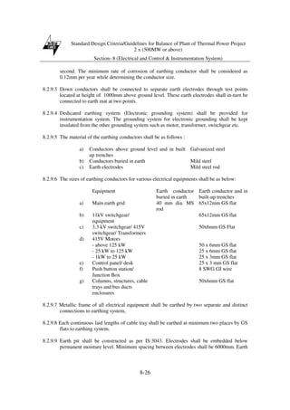 Standard Design Criteria/Guidelines for Balance of Plant of Thermal Power Project
2 x (500MW or above)
Section- 8 (Electrical and Control & Instrumentation System)
8-26
second. The minimum rate of corrosion of earthing conductor shall be considered as
0.12mm per year while determining the conductor size.
8.2.9.3 Down conductors shall be connected to separate earth electrodes through test points
located at height of 1000mm above ground level. These earth electrodes shall in-turn be
connected to earth mat at two points.
8.2.9.4 Dedicated earthing system (Electronic grounding system) shall be provided for
instrumentation system. The grounding system for electronic grounding shall be kept
insulated from the other grounding system such as motor, transformer, switchgear etc.
8.2.9.5 The material of the earthing conductors shall be as follows :
a) Conductors above ground level and in built
up trenches
Galvanized steel
b) Conductors buried in earth Mild steel
c) Earth electrodes Mild steel rod
8.2.9.6 The sizes of earthing conductors for various electrical equipments shall be as below:
Equipment Earth conductor
buried in earth
Earth conductor and in
built-up trenches
a) Main earth grid 40 mm dia. MS
rod
65x12mm GS flat
b) 11kV switchgear/
equipment
65x12mm GS flat
c) 3.3 kV switchgear/ 415V
switchgear/ Transformers
50x6mm GS Flat
d) 415V Motors
- above 125 kW 50 x 6mm GS flat
- 25 kW to 125 kW 25 x 6mm GS flat
- 1kW to 25 kW 25 x 3mm GS flat
e) Control panel/ desk 25 x 3 mm GS flat
f) Push button station/
Junction Box
8 SWG GI wire
g) Columns, structures, cable
trays and bus ducts
enclosures
50x6mm GS flat
8.2.9.7 Metallic frame of all electrical equipment shall be earthed by two separate and distinct
connections to earthing system,
8.2.9.8 Each continuous laid lengths of cable tray shall be earthed at minimum two places by GS
flats to earthing system.
8.2.9.9 Earth pit shall be constructed as per IS:3043. Electrodes shall be embedded below
permanent moisture level. Minimum spacing between electrodes shall be 6000mm. Earth
 
