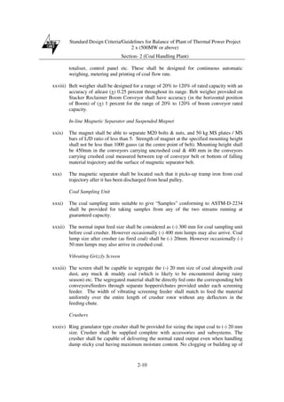 Standard Design Criteria/Guidelines for Balance of Plant of Thermal Power Project
2 x (500MW or above)
Section- 2 (Coal Handling Plant)
2-10
totaliser, control panel etc. These shall be designed for continuous automatic
weighing, metering and printing of coal flow rate.
xxviii) Belt weigher shall be designed for a range of 20% to 120% of rated capacity with an
accuracy of atleast (+) 0.25 percent throughout its range. Belt weigher provided on
Stacker Reclaimer Boom Conveyor shall have accuracy (in the horizontal position
of Boom) of (+) 1 percent for the range of 20% to 120% of boom conveyor rated
capacity.
In-line Magnetic Separator and Suspended Magnet
xxix) The magnet shall be able to separate M20 bolts & nuts, and 50 kg MS plates / MS
bars of L/D ratio of less than 5. Strength of magnet at the specified mounting height
shall not be less than 1000 gauss (at the centre point of belt). Mounting height shall
be 450mm in the conveyors carrying uncrushed coal & 400 mm in the conveyors
carrying crushed coal measured between top of conveyor belt or bottom of falling
material trajectory and the surface of magnetic separator belt.
xxx) The magnetic separator shall be located such that it picks-up tramp iron from coal
trajectory after it has been discharged from head pulley.
Coal Sampling Unit
xxxi) The coal sampling units suitable to give “Samples” conforming to ASTM-D-2234
shall be provided for taking samples from any of the two streams running at
guaranteed capacity.
xxxii) The normal input feed size shall be considered as (-) 300 mm for coal sampling unit
before coal crusher. However occasionally (-) 400 mm lumps may also arrive. Coal
lump size after crusher (as fired coal) shall be (-) 20mm. However occasionally (-)
50 mm lumps may also arrive in crushed coal.
Vibrating Grizzly Screen
xxxiii) The screen shall be capable to segregate the (-) 20 mm size of coal alongwith coal
dust, any muck & muddy coal (which is likely to be encountered during rainy
season) etc. The segregated material shall be directly fed onto the corresponding belt
conveyors/feeders through separate hoppers/chutes provided under each screening
feeder. The width of vibrating screening feeder shall match to feed the material
uniformly over the entire length of crusher rotor without any deflectors in the
feeding chute.
Crushers
xxxiv) Ring granulator type crusher shall be provided for sizing the input coal to (-) 20 mm
size. Crusher shall be supplied complete with accessories and subsystems. The
crusher shall be capable of delivering the normal rated output even when handling
damp sticky coal having maximum moisture content. No clogging or building up of
 