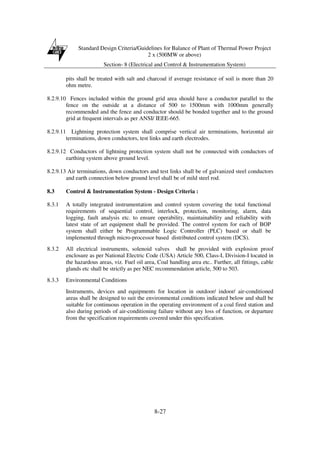 Standard Design Criteria/Guidelines for Balance of Plant of Thermal Power Project
2 x (500MW or above)
Section- 8 (Electrical and Control & Instrumentation System)
8-27
pits shall be treated with salt and charcoal if average resistance of soil is more than 20
ohm metre.
8.2.9.10 Fences included within the ground grid area should have a conductor parallel to the
fence on the outside at a distance of 500 to 1500mm with 1000mm generally
recommended and the fence and conductor should be bonded together and to the ground
grid at frequent intervals as per ANSI/ IEEE-665.
8.2.9.11 Lightning protection system shall comprise vertical air terminations, horizontal air
terminations, down conductors, test links and earth electrodes.
8.2.9.12 Conductors of lightning protection system shall not be connected with conductors of
earthing system above ground level.
8.2.9.13 Air terminations, down conductors and test links shall be of galvanized steel conductors
and earth connection below ground level shall be of mild steel rod.
8.3 Control & Instrumentation System - Design Criteria :
8.3.1 A totally integrated instrumentation and control system covering the total functional
requirements of sequential control, interlock, protection, monitoring, alarm, data
logging, fault analysis etc. to ensure operability, maintainability and reliability with
latest state of art equipment shall be provided. The control system for each of BOP
system shall either be Programmable Logic Controller (PLC) based or shall be
implemented through micro-processor based distributed control system (DCS).
8.3.2 All electrical instruments, solenoid valves shall be provided with explosion proof
enclosure as per National Electric Code (USA) Article 500, Class-I, Division-I located in
the hazardous areas, viz. Fuel oil area, Coal handling area etc.. Further, all fittings, cable
glands etc shall be strictly as per NEC recommendation article, 500 to 503.
8.3.3 Environmental Conditions
Instruments, devices and equipments for location in outdoor/ indoor/ air-conditioned
areas shall be designed to suit the environmental conditions indicated below and shall be
suitable for continuous operation in the operating environment of a coal fired station and
also during periods of air-conditioning failure without any loss of function, or departure
from the specification requirements covered under this specification.
 