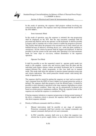 Standard Design Criteria/Guidelines for Balance of Plant of Thermal Power Project
2 x (500MW or above)
Section- 8 (Electrical and Control & Instrumentation System)
8-30
In this mode of operation, the sequence shall progress without involving any
action from the operator. The sequence start/ stop command shall be issued from
the TFT/ KBD’s.
- Semi-Automatic Mode
In this mode of operation, once the sequence is initiated, the step progressing
shall be displayed on the TFT. But the step execution command shall be
prevented and shall be sent by the operator via the keyboards. It shall be possible
to bypass and/ or simulate one or more criteria to enable the program to proceed.
This facility shall allow the program to be executed even if some criteria are not
fulfilled because of defective switching device, etc., while the plant condition is
satisfactory. All the criteria by-passed shall be logged and displayed. It shall be
possible to put the system on the auto-mode after operating it on semi-automatic
mode for some steps or vice-versa, without disturbance to the sequence
operation.
- Operator Test Mode
It shall be possible to use the sequential control in operator guide mode/ test
mode i.e. the complete system runs and receives input from the plant and the
individual push button stations (where provided)/ keyboards but its command
output is blocked. The whole programme, in this case shall run in manual
mode. This mode shall allow the operator to practise manual operation using step
and criteria indications. The actual protection should remain valid during this
mode of operation also.
The sequence shall be started by putting the sequence on 'auto' and on receipt of
'start' command from the OWS or from a higher level group/ protection action as
defined. The sequence shall then progress as per the defined logics. It should be
possible to select alternative operation in the same sequence depending on certain
process/ equipment condition. Some step can be automatically by-passed also
based on certain process/ equipment condition. When the expected results of the
sequence are reached the sequence is considered as "End".
If during sequence initiation or sequence progressing or during normal running of
the drive, a shutdown criteria is present, the sequence shall be stopped and the
shut down sequence initiated.
e) Priority of different commands shall be as follows:
i) Manual intervention shall be possible at any stage of operation.
Protection commands shall have priority over manual commands and
manual commands shall prevail over auto commands.
ii) In PLC controller, memory shall exist as to where the sequence was
aborted due to power supply failure, so that further operation from that
 