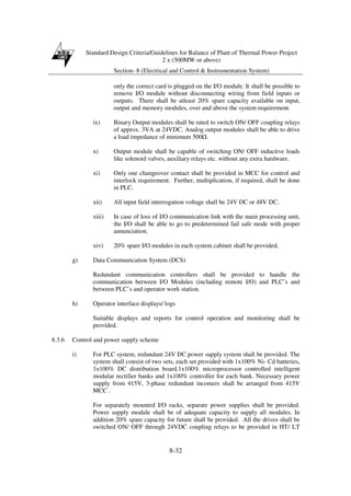 Standard Design Criteria/Guidelines for Balance of Plant of Thermal Power Project
2 x (500MW or above)
Section- 8 (Electrical and Control & Instrumentation System)
8-32
only the correct card is plugged on the I/O module. It shall be possible to
remove I/O module without disconnecting wiring from field inputs or
outputs. There shall be atleast 20% spare capacity available on input,
output and memory modules, over and above the system requirement.
ix) Binary Output modules shall be rated to switch ON/ OFF coupling relays
of approx. 3VA at 24VDC. Analog output modules shall be able to drive
a load impedance of minimum 500 .
x) Output module shall be capable of switching ON/ OFF inductive loads
like solenoid valves, auxiliary relays etc. without any extra hardware.
xi) Only one changeover contact shall be provided in MCC for control and
interlock requirement. Further, multiplication, if required, shall be done
in PLC.
xii) All input field interrogation voltage shall be 24V DC or 48V DC.
xiii) In case of loss of I/O communication link with the main processing unit,
the I/O shall be able to go to predetermined fail safe mode with proper
annunciation.
xiv) 20% spare I/O modules in each system cabinet shall be provided.
g) Data Communication System (DCS)
Redundant communication controllers shall be provided to handle the
communication between I/O Modules (including remote I/O) and PLC’s and
between PLC’s and operator work station.
h) Operator interface displays/ logs
Suitable displays and reports for control operation and monitoring shall be
provided.
8.3.6 Control and power supply scheme
i) For PLC system, redundant 24V DC power supply system shall be provided. The
system shall consist of two sets, each set provided with 1x100% Ni- Cd batteries,
1x100% DC distribution board.1x100% microprocessor controlled intelligent
modular rectifier banks and 1x100% controller for each bank. Necessary power
supply from 415V, 3-phase redundant incomers shall be arranged from 415V
MCC .
For separately mounted I/O racks, separate power supplies shall be provided.
Power supply module shall be of adequate capacity to supply all modules. In
addition 20% spare capacity for future shall be provided. All the drives shall be
switched ON/ OFF through 24VDC coupling relays to be provided in HT/ LT
 