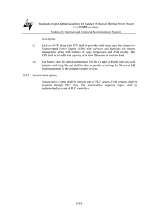 Standard Design Criteria/Guidelines for Balance of Plant of Thermal Power Project
2 x (500MW or above)
Section- 8 (Electrical and Control & Instrumentation System)
8-33
switchgears.
ii) Each set of PC along with TFT shall be provided with smart type line interactive
Uninterrupted Power Supply (UPS) with software and hardware for remote
management along with features of surge suppression and AVR facility. The
UPS shall be of sufficient capacity of at least 30 minute at machine load.
iii) The battery shall be sealed maintenance free Ni-Cd type or Plante type lead acid
batteries with long life and shall be able to provide a back-up for 30 min.at full
load requirement of the complete control system.
8.3.7 Annunciation system
Annunciation system shall be integral part of PLC system. Field contacts shall be
acquired through PLC only. The annunciation sequence logics shall be
implemented as a part of PLC controllers.
 