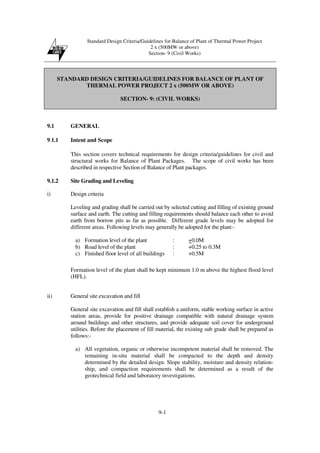 Standard Design Criteria/Guidelines for Balance of Plant of Thermal Power Project
2 x (500MW or above)
Section- 9 (Civil Works)
9-1
STANDARD DESIGN CRITERIA/GUIDELINES FOR BALANCE OF PLANT OF
THERMAL POWER PROJECT 2 x (500MW OR ABOVE)
SECTION- 9: (CIVIL WORKS)
9.1 GENERAL
9.1.1 Intent and Scope
This section covers technical requirements for design criteria/guidelines for civil and
structural works for Balance of Plant Packages. The scope of civil works has been
described in respective Section of Balance of Plant packages.
9.1.2 Site Grading and Leveling
i) Design criteria
Leveling and grading shall be carried out by selected cutting and filling of existing ground
surface and earth. The cutting and filling requirements should balance each other to avoid
earth from borrow pits as far as possible. Different grade levels may be adopted for
different areas. Following levels may generally be adopted for the plant:-
a) Formation level of the plant : +0.0M
b) Road level of the plant : +0.25 to 0.3M
c) Finished floor level of all buildings : +0.5M
Formation level of the plant shall be kept minimum 1.0 m above the highest flood level
(HFL).
ii) General site excavation and fill
General site excavation and fill shall establish a uniform, stable working surface in active
station areas, provide for positive drainage compatible with natural drainage system
around buildings and other structures, and provide adequate soil cover for underground
utilities. Before the placement of fill material, the existing sub grade shall be prepared as
follows:-
a) All vegetation, organic or otherwise incompetent material shall be removed. The
remaining in-situ material shall be compacted to the depth and density
determined by the detailed design. Slope stability, moisture and density relation-
ship, and compaction requirements shall be determined as a result of the
geotechnical field and laboratory investigations.
 