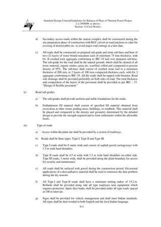 Standard Design Criteria/Guidelines for Balance of Plant of Thermal Power Project
2 x (500MW or above)
Section- 9 (Civil Works)
9-3
d) Secondary access roads within the station complex shall be constructed during the
site preparation phase of construction with RCC culvert at road junctions to cater for
crossing of drains/cables etc. to avoid major road cuttings at a later date.
e) All roads shall be constructed on prepared sub-grade and stone sub-base and base of
two (2) layers of water bound macadam each of minimum 75 mm thickness, with
Gr. II crushed rock aggregate conforming to IRC-19 laid over prepared sub-base.
The sub-grade for the road shall be the natural ground, which shall be cleared of all
loose material, organic matter, grass etc, scarified, rolled and compacted to proctor
density of 95%. The sub-base shall consist of crushed stone laid to a minimum
thickness of 200 mm, in 2 layers of 100 mm compacted thickness each, with Gr. I
aggregate conforming to IRC-19. All the roads shall be topped with bitumen. Road
side drainage shall be provided preferably on both sides of road. The total thickness
and composition of the layers of the pavement shall be provided as per IRC – 37.
“Design of flexible pavement.”
ii) Road sub-grades
a) The sub-grades shall provide uniform and stable foundations for the roads.
b) Embankment fill material shall consist of specified fill material obtained from
excavation at other onsite grading areas, buildings, or roadbeds. This material shall
be placed and compacted to the density and geometry determined by the detailed
design to provide the strength required and to limit settlements within the allowable
limits.
iii) Type of roads
a) Access within the plant site shall be provided by a system of roadways.
b) Roads shall be three types: Type I, Type II and Type III.
c) Type I roads shall be 8 meter wide and consist of asphalt paved carriageways with
1.5 m wide hard shoulders.
d) Type II roads shall be 4.5 m wide with 1.5 m wide hard shoulders on either side.
Type III roads, 3 meter wide, shall be provided along the plant boundary for access
for security and maintenance.
e) All roads shall be surfaced with gravel during the construction period. Occasional
applications of a dust palliative material shall be used to minimize the dust problem
during the dry seasons.
f) All Type I and Type II roads shall have a minimum turning radius of 15.2 m.
Bollards shall be provided along side all type roadways near equipment which
requires protection. Spare duct banks shall be provided under all type roads spaced
at 100 m intervals.
g) Signs shall be provided for vehicle management and shall meet Indian standards.
All signs shall be dual worded in both English and the local Indian language.
 