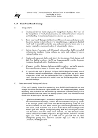 Standard Design Criteria/Guidelines for Balance of Plant of Thermal Power Project
2 x (500MW or above)
Section- 9 (Civil Works)
9-4
9.1.4 Storm Water Runoff Drainage
i) Design criteria
a) Grading shall provide stable sub-grades for transportation facilities, flow ways for
the transportation of runoff, flood protection, and stable earth surfaces for access
and for handling of materials during plant construction and operation.
b) Storm water runoff drainage shall direct runoff from roof drains and other areas to
the proper drainage collection basins or to natural drainage as appropriate. Rainfall
runoff shall be directed from facility areas and construction lay-down areas in a
manner which allows maximum freedom of vehicular traffic patterns.
c) Various classes of compacted earth fill materials with stone base shall form roadbed
embankments, foundation bearing surfaces, and stable earth surfaces for access
roads and parking areas.
d) Grading and engineered ditches shall direct the site drainage. Roof drainage and
ditch flow shall be based on a 1 in 50 year frequency rainfall event for the power
block area, the railroad, and for the plant access roads.
e) Whenever possible, drainage shall run parallel to roadways and traffic areas to
direct runoff to culverts used in the storm water runoff drainage system.
f) In case collection basin is provided, the basin shall be designed to contain general
site drainage, neutralization basin flows, oil/water separator flows, and service water
system flows, septic tank. The basin shall be sized to contain the 24 hours storm
runoff from two recent consecutive rainfall events and shall be designed not to have
a normal discharge.
ii) Storm water runoff drainage and culverts
Offsite runoff entering the site from surrounding areas shall be routed around the site area
through the use of overland flow, open channel flow, and underground piping. Runoff
originating from areas of the site not disturbed by construction activities or unit operation
shall be allowed to flow to the natural site drainage system. Runoff from disturbed areas of
the site shall be controlled as described below:-
a) Open areas shall be sloped a minimum of 1 percent to drain away from buildings
and structures towards drainage channels. All runoff shall be conveyed by gravity
to the drainage system. Open drains shall be utilized primarily except for roof
and floor drainage. In areas where surface space limitations prevent the use of
open drains, catch basins/pits shall be used. Catch basins shall discharge to the
nearest open drain through underground piping. RCC box culverts/pipe culverts
shall be used to pass flows under roads, railroads, and other locations where
surface conveyance would not be practical. For pipe culverts, reinforced concrete
pipes class NP3 conforming to IS-458 shall be provided. For all other
underground piping work reinforced concrete pipe class NP2 of IS-458
(minimum) shall be provided.
 