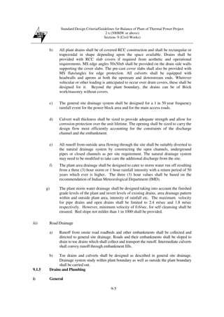Standard Design Criteria/Guidelines for Balance of Plant of Thermal Power Project
2 x (500MW or above)
Section- 9 (Civil Works)
9-5
b) All plant drains shall be of covered RCC construction and shall be rectangular or
trapezoidal in shape depending upon the space available. Drains shall be
provided with RCC slab covers if required from aesthetic and operational
requirements. MS edge angles 50x50x6 shall be provided on the drain side walls
supporting the cover slabs. The pre-cast cover slabs shall also be provided with
MS flats/angles for edge protection. All culverts shall be equipped with
headwalls and aprons at both the upstream and downstream ends. Wherever
vehicular or other loading is anticipated to occur over drain covers, these shall be
designed for it. Beyond the plant boundary, the drains can be of Brick
work/masonry without covers.
c) The general site drainage system shall be designed for a 1 in 50 year frequency
rainfall event for the power block area and for the main access roads.
d) Culvert wall thickness shall be sized to provide adequate strength and allow for
corrosion protection over the unit lifetime. The opening shall be sized to carry the
design flow most efficiently accounting for the constraints of the discharge
channel and the embankment.
e) All runoff from outside area flowing through the site shall be suitably diverted to
the natural drainage system by constructing the open channels, underground
pipes or closed channels as per site requirement. The natural drainage system
may need to be modified to take care the additional discharge from the site.
f) The plant area drainage shall be designed to cater to storm water run off resulting
from a three (3) hour storm or 1 hour rainfall intensity with a return period of 50
years which ever is higher. The three (3) hour values shall be based on the
recommendation of Indian Meteorological Department (IMD).
g) The plant storm water drainage shall be designed taking into account the finished
grade levels of the plant and invert levels of existing drains, area drainage pattern
within and outside plant area, intensity of rainfall etc. The maximum velocity
for pipe drains and open drains shall be limited to 2.4 m/sec and 1.8 m/sec
respectively. However, minimum velocity of 0.6/sec. for self cleansing shall be
ensured. Bed slope not milder than 1 in 1000 shall be provided.
iii) Road Drainage
a) Runoff from onsite road roadbeds and other embankments shall be collected and
directed to general site drainage. Roads and their embankments shall be sloped to
drain to toe drains which shall collect and transport the runoff. Intermediate culverts
shall convey runoff through embankment fills.
b) Toe drains and culverts shall be designed as described in general site drainage.
Drainage system study within plant boundary as well as outside the plant boundary
shall be carried out.
9.1.5 Drains and Plumbing
i) General
 