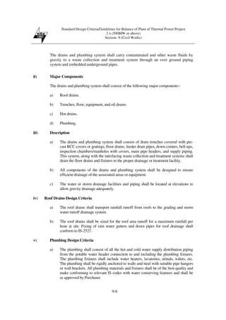 Standard Design Criteria/Guidelines for Balance of Plant of Thermal Power Project
2 x (500MW or above)
Section- 9 (Civil Works)
9-6
The drains and plumbing system shall carry contaminated and other waste fluids by
gravity to a waste collection and treatment system through an over ground piping
system and embedded underground pipes.
ii) Major Components
The drains and plumbing system shall consist of the following major components:-
a) Roof drains.
b) Trenches, floor, equipment, and oil drains.
c) Hot drains.
d) Plumbing.
iii) Description
a) The drains and plumbing system shall consist of drain trenches covered with pre-
cast RCC covers or gratings, floor drains, feeder drain pipes, down comers, bell-ups,
inspection chambers/manholes with covers, main pipe headers, and supply piping.
This system, along with the interfacing waste collection and treatment systems shall
drain the floor drains and fixtures to the proper drainage or treatment facility.
b) All components of the drains and plumbing system shall be designed to ensure
efficient drainage of the associated areas or equipment.
c) The water or storm drainage facilities and piping shall be located at elevations to
allow gravity drainage adequately.
iv) Roof Drains Design Criteria
a) The roof drains shall transport rainfall runoff from roofs to the grading and storm
water runoff drainage system.
b) The roof drains shall be sized for the roof area runoff for a maximum rainfall per
hour at site. Fixing of rain water gutters and down pipes for roof drainage shall
conform to IS-2527.
v) Plumbing Design Criteria
a) The plumbing shall consist of all the hot and cold water supply distribution piping
from the potable water header connection to and including the plumbing fixtures.
The plumbing fixtures shall include water heaters, lavatories, urinals, toilets, etc.
The plumbing shall be rigidly anchored to walls and steel with suitable pipe hangers
or wall brackets. All plumbing materials and fixtures shall be of the best quality and
make conforming to relevant IS codes with water conserving features and shall be
as approved by Purchaser.
 