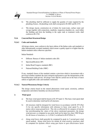 Standard Design Criteria/Guidelines for Balance of Plant of Thermal Power Project
2 x (500MW or above)
Section- 9 (Civil Works)
9-7
b) The plumbing shall be sufficient to supply the quantity of water required by the
plumbing fixtures. All plumbing work shall correspond to IS-2065 and IS-1172.
c) The design, layout, construction etc of drains for waste-water, surface water and
sewage together with connections, manholes, inspection chambers etc., used within
the building and from the building to the septic tank or treatment works shall
conform to IS-1742.
9.1.6 Concrete/Steel Structural Design
9.1.6.1 Codes and standards
All design criteria must conform to the latest edition of the Indian codes and standards or
other Internationally accepted standards which ensure a quality equal to or higher than the
Indian standards unless otherwise specified.
Indian Standards
• Different Bureau of Indian standards codes (IS)
• Special publications (SP)
• Indian Road Congress standards (IRC)
• National Building Codes (NBC)
If any, standard/ clauses of the standard contains a provision which is inconsistent with a
provision in Indian standard, the more stringent requirement as per the interpretation of the
Owner/Purchaser shall prevail. All design work shall be carried out on the basis of latest
edition of applicable codes and standards mentioned.
9.1.6.2 Natural Phenomena Design Criteria
The design criteria based on the natural phenomena (wind speed, seismicity, ambient
temperature and relative humidity) are discussed below.
i) Wind speed
a) The basic wind speed shall be based on IS: 875 (part 3). This basic wind speed shall
be used to determine wind load for all structures.
b) All structures shall be designed for wind forces in accordance with IS: 875 (Part
3) for site specific information with reference to basic wind speed Vb at 10
metres above mean ground level. The risk co-efficient K1 & category of terrain,
but notwithstanding the values of the above mentioned parameters, the design
wind pressure so computed at any point shall not be taken less than 1500 N/sq.m
for all classes of structures, i.e. A, B & C as defined in IS-875(Part 3).
c) Along wind forces shall generally be computed by peak (ie 3 second gust) wind
speed method. Along wind forces for slender & wind sensitive structures shall
be computed for dynamic effects using gust factor or gust effectiveness factor
 