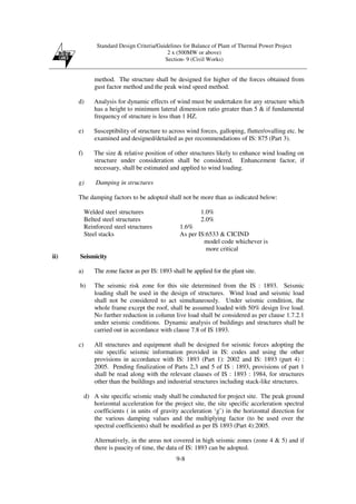 Standard Design Criteria/Guidelines for Balance of Plant of Thermal Power Project
2 x (500MW or above)
Section- 9 (Civil Works)
9-8
method. The structure shall be designed for higher of the forces obtained from
gust factor method and the peak wind speed method.
d) Analysis for dynamic effects of wind must be undertaken for any structure which
has a height to minimum lateral dimension ratio greater than 5 & if fundamental
frequency of structure is less than 1 HZ.
e) Susceptibility of structure to across wind forces, galloping, flutter/ovalling etc. be
examined and designed/detailed as per recommendations of IS: 875 (Part 3).
f) The size & relative position of other structures likely to enhance wind loading on
structure under consideration shall be considered. Enhancement factor, if
necessary, shall be estimated and applied to wind loading.
g) Damping in structures
The damping factors to be adopted shall not be more than as indicated below:
Welded steel structures 1.0%
Belted steel structures 2.0%
Reinforced steel structures 1.6%
Steel stacks As per IS:6533 & CICIND
model code whichever is
more critical
ii) Seismicity
a) The zone factor as per IS: 1893 shall be applied for the plant site.
b) The seismic risk zone for this site determined from the IS : 1893. Seismic
loading shall be used in the design of structures. Wind load and seismic load
shall not be considered to act simultaneously. Under seismic condition, the
whole frame except the roof, shall be assumed loaded with 50% design live load.
No further reduction in column live load shall be considered as per clause 1.7.2.1
under seismic conditions. Dynamic analysis of buildings and structures shall be
carried out in accordance with clause 7.8 of IS 1893.
c) All structures and equipment shall be designed for seismic forces adopting the
site specific seismic information provided in IS: codes and using the other
provisions in accordance with IS: 1893 (Part 1): 2002 and IS: 1893 (part 4) :
2005. Pending finalization of Parts 2,3 and 5 of IS : 1893, provisions of part 1
shall be read along with the relevant clauses of IS : 1893 : 1984, for structures
other than the buildings and industrial structures including stack-like structures.
d) A site specific seismic study shall be conducted for project site. The peak ground
horizontal acceleration for the project site, the site specific acceleration spectral
coefficients ( in units of gravity acceleration ‘g’) in the horizontal direction for
the various damping values and the multiplying factor (to be used over the
spectral coefficients) shall be modified as per IS 1893 (Part 4):2005.
Alternatively, in the areas not covered in high seismic zones (zone 4 & 5) and if
there is paucity of time, the data of IS: 1893 can be adopted.
 