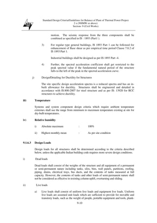 Standard Design Criteria/Guidelines for Balance of Plant of Thermal Power Project
2 x (500MW or above)
Section- 9 (Civil Works)
9-10
motion. The seismic response from the three components shall be
combined as specified in IS : 1893 (Part1 ).
3) For regular type general buildings, IS 1893 Part 1 can be followed for
enhancement of Base shear as per empirical time period Clause 7.8.2 of
IS 1893 Part 1.
Industrial buildings shall be designed as per IS 1893 Part -4.
4) Further, the spectral acceleration coefficient shall get restricted to the
peak spectral value if the fundamental natural period of the structure
falls to the left of the peak in the spectral acceleration curve.
j) Design/Detailing for Ductility for Structures
The site specific design acceleration spectra is a reduced spectra and has an in-
built allowance for ductility. Structures shall be engineered and detailed in
accordance with IS:800-2007 for steel structure and as per IS: 13920 for RCC
structures to achieve ductility.
iii) Temperature
Systems and system component design criteria which require ambient temperature
extremes shall use the range from minimum to maximum temperature existing at site for
dry-bulb temperatures.
iv) Relative humidity
i) Absolute maximum : 100%
ii) Highest monthly mean : As per site condition
9.1.6.3 Design Loads
Design loads for all structures shall be determined according to the criteria described
below, unless the applicable Indian building code requires more severe design conditions.
i) Dead loads
Dead loads shall consist of the weights of the structure and all equipment of a permanent
or semi-permanent nature including tanks, silos, bins, wall panels, partitions, roofing,
piping, drains, electrical trays, bus ducts, and the contents of tanks measured at full
capacity. However, the contents of tanks and other loads of semi-permanent nature shall
not be considered as effective in resisting column uplift, overturning and sliding.
ii) Live loads
a) Live loads shall consist of uniform live loads and equipment live loads. Uniform
live loads are assumed unit loads which are sufficient to provide for movable and
transitory loads, such as the weight of people, portable equipment and tools, plank-
 