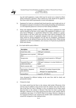 Standard Design Criteria/Guidelines for Balance of Plant of Thermal Power Project
2 x (500MW or above)
Section- 9 (Civil Works)
9-11
ing and small equipment, or parts which may be moved over or placed on floors
during maintenance operations. These uniform live loads should not be applied to
floor areas which shall be permanently covered with equipment.
b) Equipment live loads are calculated loads based upon the actual weight and size of
the equipment and parts to be placed on floors during dismantling and maintenance,
or to be temporarily placed on or moved over floors during installation.
c) Floors and supporting members which are subject to heavy equipment live loads
shall be designed on the basis of the weight of the equipment in addition to a uni-
form load of 500 kg/m2
, or specifically defined live loads, whichever is greater.
Each member in the floor which may carry these loads shall be designed for the
heaviest piece or pieces of equipment arranged in the most critical position. For
loads caused by moving equipment over the floor for installation, consideration
shall be given to the shoring of beams and floor from floors below. When moving
equipment over floors for installation, stress increases of 25 percent are permitted in
beams and columns.
d) Live loads shall be used as follows:-
Description Floor slabs
Grade floors slabs 1500 kg/m2
(minimum)
Maintenance area in ground
floor
3000 kg/m2
Storage areas Actual load of stored material or 1500 kg/m2
(minimum)
Suspended floors and
control room floor
1500 kg/m2
(minimum ) or actual whichever is
higher
Roofs (concrete slab) As per IS:875.
Steel grating / chequered
plate platforms
- 500 kg/m2
for grating/ chequered plate
- 500 kg/m2
for supporting beams
Inclined Roof As per IS – 875 (Part-2)
Areas designated for different loadings on the same floor shall be clearly and
permanently marked.
e) Column live loads
Live loads carried from the floors to the columns shall include 100 percent of the
roof live load. In addition to the roof live load, the columns must carry floor live
load. If the floor live load is 500 kg/m2
or less, no reduction in live loads carried
from the floors to the columns is allowed. If the floor live load is greater than
500 kg/m2
, reduction in live loads carried from the floors to the columns shall be
considered as per clause 3.2 of IS-875 (Part-2) for design. However, reduction in
live load from all floors to be carried by the member under consideration shall not
exceed 20% irrespective of the codal provisions.
 
