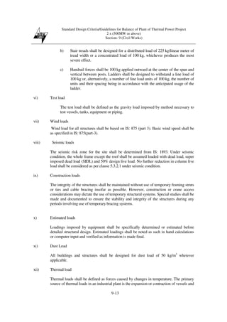 Standard Design Criteria/Guidelines for Balance of Plant of Thermal Power Project
2 x (500MW or above)
Section- 9 (Civil Works)
9-13
b) Stair treads shall be designed for a distributed load of 225 kg/linear meter of
tread width or a concentrated load of 100 kg, whichever produces the most
severe effect.
c) Handrail forces shall be 100 kg applied outward at the center of the span and
vertical between posts. Ladders shall be designed to withstand a line load of
100 kg or, alternatively, a number of line load units of 100 kg, the number of
units and their spacing being in accordance with the anticipated usage of the
ladder.
vi) Test load
The test load shall be defined as the gravity load imposed by method necessary to
test vessels, tanks, equipment or piping.
vii) Wind loads
Wind load for all structures shall be based on IS: 875 (part 3). Basic wind speed shall be
as specified in IS: 875(part-3).
viii) Seismic loads
The seismic risk zone for the site shall be determined from IS: 1893. Under seismic
condition, the whole frame except the roof shall be assumed loaded with dead load, super
imposed dead load (SIDL) and 50% design live load. No further reduction in column live
load shall be considered as per clause 5.3.2.1 under seismic condition.
ix) Construction loads
The integrity of the structures shall be maintained without use of temporary framing struts
or ties and cable bracing insofar as possible. However, construction or crane access
considerations may dictate the use of temporary structural systems. Special studies shall be
made and documented to ensure the stability and integrity of the structures during any
periods involving use of temporary bracing systems.
x) Estimated loads
Loadings imposed by equipment shall be specifically determined or estimated before
detailed structural design. Estimated loadings shall be noted as such in hand calculations
or computer input and verified as information is made final.
xi) Dust Load
All buildings and structures shall be designed for dust load of 50 kg/m2
wherever
applicable.
xii) Thermal load
Thermal loads shall be defined as forces caused by changes in temperature. The primary
source of thermal loads in an industrial plant is the expansion or contraction of vessels and
 